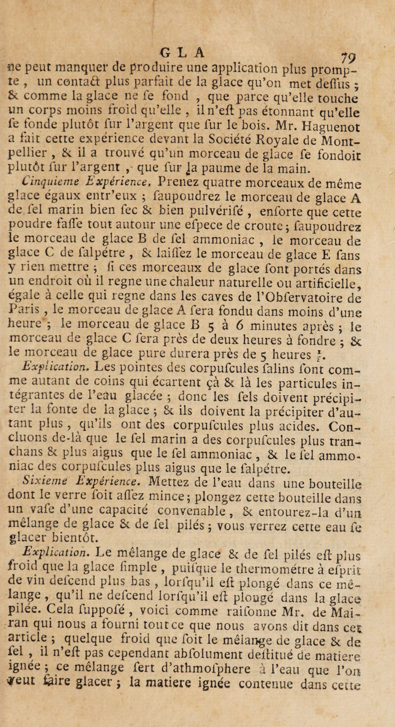 3ie peut manquer de produire une application plus promp¬ te , un contad plus parfait de la glace qu’on met deffus ; & comme la glace ne fe fond , que parce qu’elle touche un corps moins froid qu’elle , iln’eft pas étonnant qu’elle fe fonde plutôt fur l’argent que lur le bois. Mr. Haguenot a fait cette expérience devant la Société Royale de Mont¬ pellier , St il a trouvé qu’un morceau de glace fe fondoit plutôt fur l’argent que fur la paume de la main. Cinquième Expérience, Prenez quatre morceaux de même glace égaux entr’eux ; faupoudrez le morceau de glace A de fel marin bien fec St bien pulvérifé , enforte que cette poudre fade tout autour une efpece de croûte; faupoudrez le morceau de glace B de fel ammoniac , le morceau de glace C de falpétre , St laiflèz le morceau de glace E fans y rien mettre ; fi ces morceaux de glace font portés dans un endroit où il régné une chaleur naturelle ou artificielle, égale à celle qui régné dans les caves de l’Obfervatoire de Paris , le morceau de glace A fera fondu dans moins d’une heure'; le morceau de glace B 5 à 6 minutes après ; le morceau de glace C fera près de deux heures à fondre ; St le morceau de glace pure durera près de 5 heures *. Explication. Les pointes des corpufcules falins font com¬ me autant de coins qui écartent çà St là les particules in¬ tégrantes de l’eau glacée ; donc les fels doivent précipi¬ ter la fonte de la glace ; & ils doivent la précipiter d’au¬ tant plus, qu’ils ont des corpufcules plus acides. Con¬ cluons de-là que le fel marin a des corpufcules plus tran- chans St plus aigus que le fel ammoniac , & le fel ammo¬ niac des corpufcules plus aigus que le falpétre. Sixième Expérience. Mettez de l’eau dans une bouteille dont le verre ioit allez mince; plongez cette bouteille dans un vafe d’une capacité convenable , St entourez-la d’un mélange de glace St de fel pilés ; vous verrez cette eau fe glacer bientôt. Explication. Le mélange de glace St de fel pilés efl plus froid que ia glace fimple , puifque le thermomètre à efprit de vin defcend plus bas , lorfqu’il eft plongé dans ce mê- lange , qu’il ne defcend lorfqu’il efl plougé dans la glace pilée. Cela fuppofé , voici comme raifonne Mr. de Mai- ran qui nous a fourni tout ce que nous avons dit dans cet article ; ^quelque froid que foit le mélange de glace St de fel , il n’eft pas cependant abfolument deilitué de matière ignée ; ce mélange fert d’athmofphere à l’eau que l’on tfeut fe ire glacer ; la matière ignée contenue dans cette