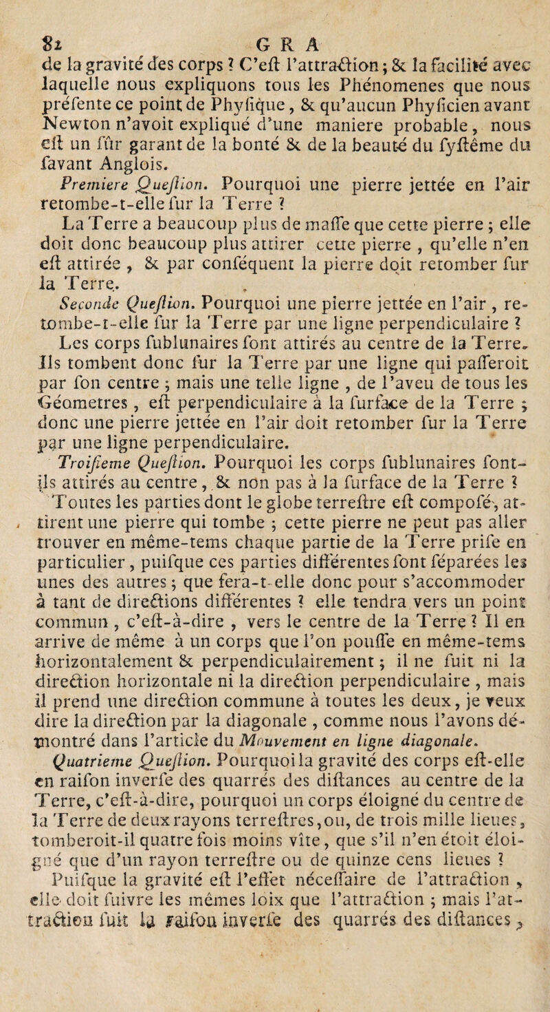 Sz G R A de la gravité des corps ? C’eft l’attraCtion ; & îa facilité avec laquelle nous expliquons tous les Phénomènes que nous préfente ce pointée Phylique, & qu’aucun Phyficien avant Newton n’avoit expliqué d’une maniéré probable , nous cil un fur garant de la bonté & de la beauté du fyftême du favant Anglois. Première QueJUon. Pourquoi une pierre jettée en l’air retombe-t-elle fur la Terre ? La Terre a beaucoup plus de maffe que cette pierre ; elle doit donc beaucoup plus attirer ceue pierre , qu’elle n’en eft attirée , & par conféquent la pierre doit retomber fur la Terre. Seconde Quefllon. Pourquoi une pierre jettée en l’air , re¬ tombe-t-elle fur la Terre par une ligne perpendiculaire ? Les corps fublunaires font attirés au centre de la Terre. Ils tombent donc fur la Terre par une ligne qui paiferoit par fon centre ; mais une telle ligne , de l’aveu de tous les Géomètres , eft perpendiculaire à la fur face de la Terre 5 donc une pierre jettée en l’air doit retomber fur la Terre par une ligne perpendiculaire. Troijîeme Queftion. Pourquoi les corps fublunaires font- ils attirés au centre, fk non pas à la furface de la Terre l Toutes les parties dont le globe terreftre eft compofé', at- . tirent une pierre qui tombe 5 cette pierre ne peut pas aller trouver en même-tems chaque partie de la Terre prife en particulier , puifque ces parties différentes font féparées les unes des autres ; que fera-t- elle donc pour s’accommoder à tant de directions différentes ? elle tendra vers un point commun , c’eft-à-dire , vers le centre de la Terre ? Il en arrive de même à un corps que Ton pouffe en même-tems horizontalement & perpendiculairement ; il ne fuit ni la direction horizontale ni la direction perpendiculaire , mais il prend une direction commune à toutes les deux, je veux dire la direction par la diagonale , comme nous l’avons dé¬ montré dans l’article du Mouvement en ligne diagonale. Quatrième Qjueftion. Pourquoi la gravité des corps eft-elie en raifon inverfe des quarrés des diftances au centre de la Terre, c’eft-à-dire, pourquoi un corps éloigné du centre de la Terre de deux rayons terreftrcs,ou, de trois mille lieues, tomberoit-il quatre fois moins vite, que s’il n’en étoit éloi¬ gné que d’un rayon terreftre ou de quinze cens lieues ? Puifque la gravité eft l*efïét néceffaire de l’attradtion , elle doit fuivre les mêmes loix que l’attraCtion ; mais fat- traCtion fuit la foifon inverfe des quarrés des diftances ?