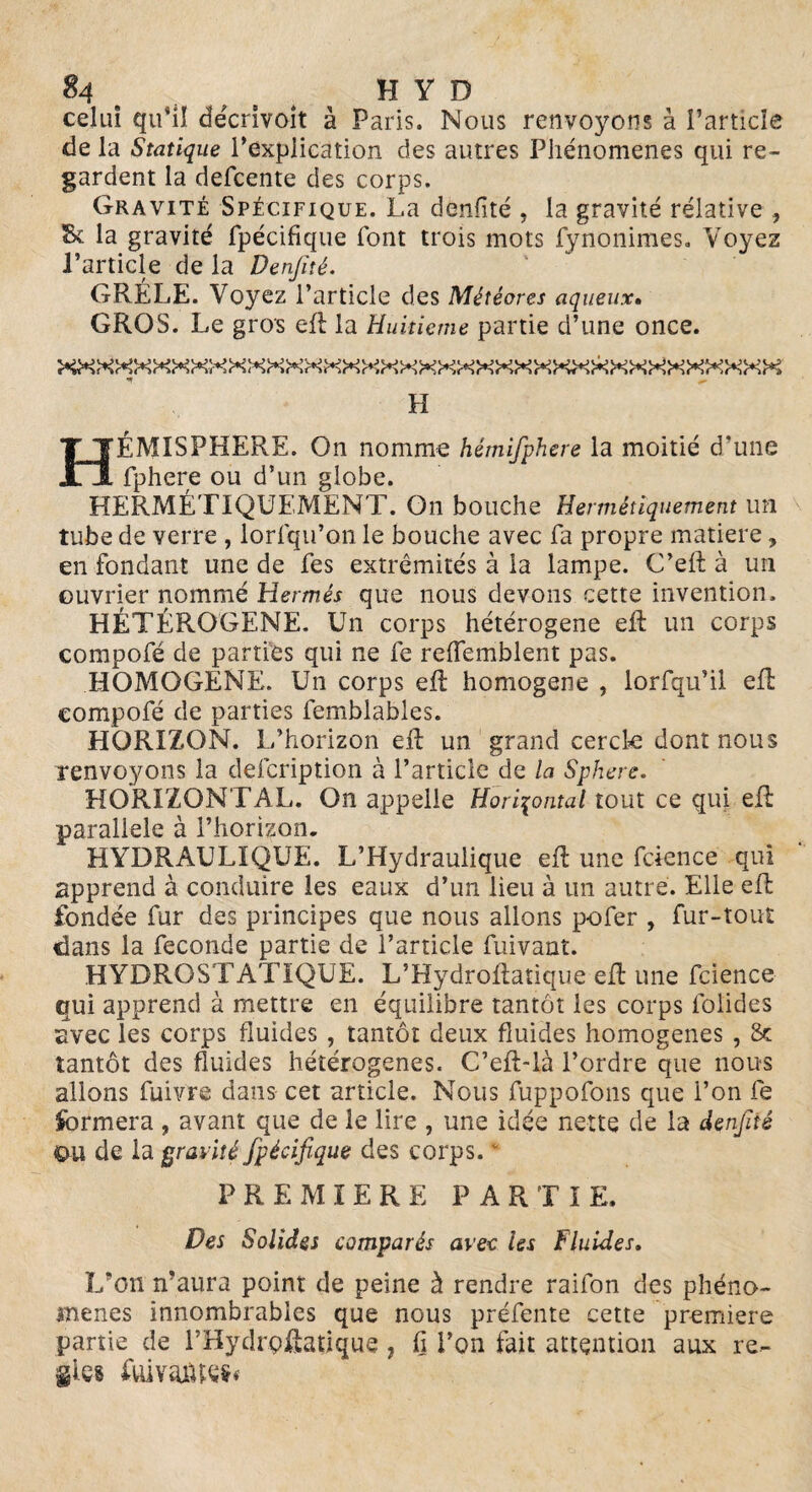 celui qu*il décrivoit à Paris. Nous renvoyons à l’article de la Statique l’explication des autres Phénomènes qui re¬ gardent la defcente des corps. Gravité Spécifique. La dènfité , la gravité rélative , St la gravité fpécifique font trois mots fynonimes. Voyez l’article de la Denjîté. GRÊLE. Voyez l’article des Météores aqueux. GROS. Le gros eft: la Huitième partie d’une once. H HÉMISPHÈRE. On nomme hémifphere la moitié d’une fphere ou d’un globe. HERMÉTIQUEMENT. On bouche Hermétiquement un tube de verre , lorfqu’on le bouche avec fa propre matière, en fondant une de fes extrémités à la lampe. C’eit à un ouvrier nommé Hermès que nous devons cette invention. HÉTÉROGÈNE, Un corps hétérogène eft un corps compofé de parties qui ne fe reiïemblent pas. HOMOGENE. Un corps eft: homogène , iorfqu’il elL compofé de parties femblables. HORIZON. L’horizon eft un grand cercle dont nous renvoyons la defcription à l’article de la Sphere. HORIZONTAL. On appelle Horizontal tout ce qui eft parallèle à l’horizon. HYDRAULIQUE. L’Hydraulique eft une fcience qui apprend à conduire les eaux d’un lieu à un autre. Elle eft fondée fur des principes que nous allons pofer , fur-tout dans la fécondé partie de l’article fuivant. HYDROSTATIQUE. L’Hydroftatique eft une fcience qui apprend à mettre en équilibre tantôt les corps lolides avec les corps fluides , tantôt deux fluides homogènes , & tantôt des fluides hétérogènes. C’eft-là l’ordre que nous allons fuivre dans- cet article. Nous fuppofons que l’on fe formera , avant que de le lire , une idée nette de la denjïié au de la gravité fpécifique des corps.  PREMIERE PARTIE. Des Solides comparés avec les Fluides. L’on n’aura point de peine à rendre raifon des phéno¬ mènes innombrables que nous préfente cette première partie de l’Hydrçftatique 7 ü l’on fait attention aux ré¬ gies fui vaiUes*