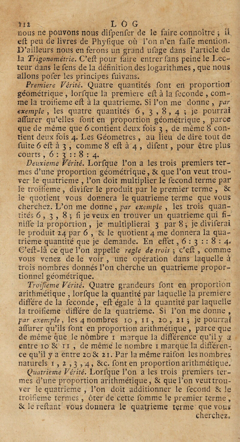 nous ne pouvons nous difpenfer de le faire connoître ; il eft peu de livres de Phyfique où l’on n’en fafié mention. D’ailleurs nous en ferons un grand ufage dans l’article de la Trigonométrie. C’eft pour faire entrer fans peine le Lee- tetir dans le fens de la définition des logarithmes, que nous allons pofer les principes fuivans. Première Vérité. Quatre quantités font en proportion géométrique , lorfque la première eft à la fécondé , com¬ me la troifieme eft à la quatrième. Si l’on me donne , par exemple , les quatre quantités 6 , 3,8,4 ; je pourrai affurer qu’elles font en proportion géométrique , parce que de même que 6 contient deux fois 3 , de même 8 con¬ tient deux fois 4. Les Géomètres, au lieu de dire tout de fuite 6 eft à 3 , comme 8 eft à 4 , difent, pour être plus courts ,6:31:8:4. Deuxieme Vérité. Lorfque l’on a les trois premiers ter¬ mes d’une proportion géométrique, & que l’on veut trou¬ ver le quatrième , l’on doit multiplier le fécond terme par le troifieme , divifer le produit par le premier terme , & le quotient vous donnera le quatrième terme que vous Cherchez. L’on me donne , par exemple , les trois quan¬ tités 6 , 3 , 8 ; fi je veux en trouver un quatrième qui fi¬ ni fié la proportion , je multiplierai 3 par 8 ; je diviferai le produit 24 par 6 , & le quotient 4 me donnera la qua¬ trième quantité que je demande. En effet ,6:31:8:4* C’eft-là ce que l’on appelle réglé de trois ; c’eft , comme vous venez de le voir , une opération dans laquelle à trois nombres donnés l’on cherche un quatrième propor¬ tionnel géométrique. Troifieme Vérité. Quatre grandeurs font en proportion arithmétique , lorfque la quantité par laquelle la première diffère de la fécondé, eft égale à la quantité par laquelle la troifieme diffère de la quatrième. Si l’on me donne , par exemple , les 4 nombres 10 , iî , 20 , 21 ; je pourrai afîùrer qu’ils font en proportion arithmétique , parce que de même que le nombre 1 marque la différence qu’il y a entre 10 & 11 , de même le nombre 1 marque la différen¬ ce qu’il y a entre 20 & 21. Par la même raifon les nombres naturels 1 , 2 , 3,4, &c. font en proportion arithmétique. Quatrième Vérité. Lorfque l’on a les trois premiers ter¬ mes d’une proportion arithmétique, & que l’on veut trou¬ ver le quatrième , l’on doit additionner le fécond & le troifieme termes , ôter de cette fomme le premier terme , & le reliant vous donnera le quatrième terme que vous cherchez*