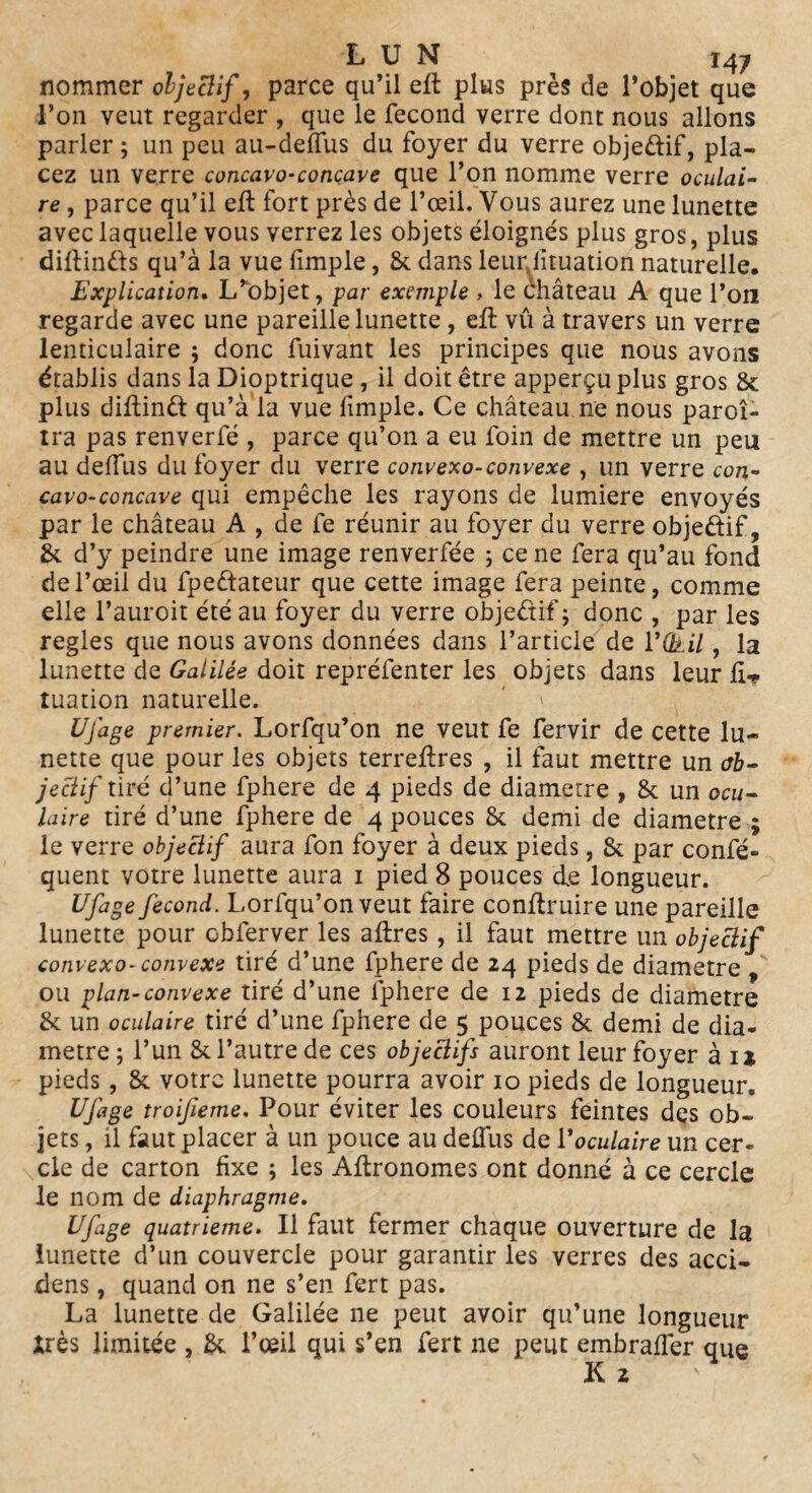 nommer objectif, parce qu’il efl plus près de l’objet que l’on veut regarder , que le fécond verre dont nous allons parler ; un peu au-deffus du foyer du verre obje&if, pla¬ cez un verre concavo-conçave que l’on nomme verre oculai¬ re , parce qu’il eft fort près de l’œil. Vous aurez une lunette avec laquelle vous verrez les objets éloignés plus gros, plus diflinds qu’à la vue fimple, & dans leurjituation naturelle. Explication. L’objet, par exemple , le éhâteau A que l’on regarde avec une pareille lunette, eft vû à travers un verre lenticulaire ; donc fuivant les principes que nous avons établis dans la Dioptrique , il doit être apperçu plus gros & plus diftind qu’à la vue fimple. Ce château ne nous paroî- tra pas renverfé , parce qu’on a eu foin de mettre un peu au deflus du foyer du verre convexo-convexe , un verre con- cavo-concave qui empêche les rayons de lumière envoyés par le château A , de fe réunir au foyer du verre objedif, &. d’y peindre une image renverfée ; ce ne fera qu’au fond de l’œil du fpeftateur que cette image fera peinte, comme elle l’auroit été au foyer du verre objedif; donc , par les réglés que nous avons données dans l’article de VQtil, la lunette de Galilée doit repréfenter les objets dans leur tuation naturelle. Ufage premier. Lorfqu’on ne veut fe fervir de cette lu¬ nette que pour les objets terreflres , il faut mettre un ob¬ jectif tiré d’une fphere de 4 pieds de diamètre , & un ocu¬ laire tiré d’une fphere de 4 pouces £k demi de diamètre ; le verre objectif aura fon foyer à deux pieds, & par confé- quent votre lunette aura 1 pied 8 pouces de longueur. Ufage fécond. Lorfqu’on veut faire conftruire une pareille lunette pour cbferver les affres , il faut mettre un objectif convexo-convexe tiré d’une fphere de 24 pieds de diamètre „ ou plan-convexe tiré d’une fphere de 12 pieds de diamètre & un oculaire tiré d’une fphere de 5 pouces & demi de dia¬ mètre; l’un & l’autre de ces objectifs auront leur foyer à ij pieds , & votre lunette pourra avoir 10 pieds de longueur. Ufage troifieme. Pour éviter les couleurs feintes des ob¬ jets , il faut placer à un pouce au delfus de Y oculaire un cer¬ cle de carton fixe ; les Aftronomes ont donné à ce cercle le nom de diaphragme. Ufage quatrième. Il faut fermer chaque ouverture de la lunette d’un couvercle pour garantir les verres des acci- dens, quand on ne s’en fert pas. La lunette de Galilée ne peut avoir qu’une longueur Xrès limitée , & l’œil qui s’en fert ne peut embraffer que K 2 '