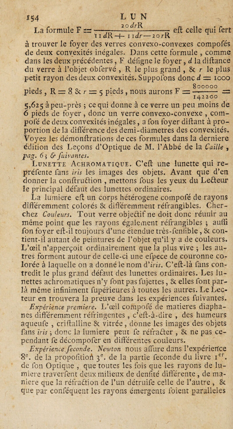 *54 LUN La formule F *—— 2 ° ---p——77 eff celle qui fert â trouver le foyer des verres convexo-convexes compofés de deux convexités inégales. Dans cette formule 7 comme dans les deux précédentes, F déiigne le foyer ? d la diftance du verre à l’objet obfervé , R le plus grand , & r le plus petit rayon des deux convexités. Supposons donc d = 1000 • , _ 0 . , _ 800000 pieds, R = 8 & r = 5 pieds, nous aurons F = —«- = r ’ Dr 1 142200 5,625 àpeu-près ; ce qui donne à ce verre un peu moins de 6 pieds de foyer , donc un verre convexo-convexe , com- pofé de deux convexités inégales, a fon fo}œr diftant à pro¬ portion delà différence des demi-diametres des convexités. Voyez les démonftrations de ces formules dans la derniere édition des Leçons d’Optique de M. l’Abbé de la Caille , pag. 65 & fuivantes. Lunette Achromatique. C’eff une lunette qui re¬ préfente fans iris les images des objets. Avant que d’en donner la conffruftion , mettons fous les yeux du Lecteur le principal défaut des lunettes ordinaires. La lumière efl un corps hétérogène compofé de rayons différemment colorés & différemment réfrangibles, Cher¬ chez Couleurs. Tout verre objectif ne doit donc réunir au même point que les rayons également réfrangibles ; auffî fon foyer eff-il toujours d’une étendue très-fenlible, & con- îient-il autant de peintures de l’objet qu’il y a de couleurs. L’œil n’apperçoit ordinairement que la plus vive ; les au¬ tres forment autour de celle-ci une efpece de couronne co¬ lorée à laquelle on a donné le nom d'iris. C’eft-là fans con¬ tredit le plus grand défaut des lunettes ordinaires. Les lu¬ nettes achromatiques n’y font pas fujettes, & elles font par¬ la même infiniment fupé'rieures à toutes les autres. Le Lec¬ teur en trouvera la preuve dans les expériences fuivantes. Expérience première. L’œil compofé de matières diapha¬ nes différemment réfringentes, c’eff-à-dire , des humeurs aqueufe , criftalline & vitrée, donne les images des objets fans iris ; donc la lumière peut fe réfraéter , 8c ne pas ce¬ pendant fe décompofer en différentes couleurs. Expérience ^fécondé. Newton nous a ffure dans l’expérien'ce 8e. de la propofitioA 3e. de la partie fécondé du iivre ier. de fon Optique , que toutes les fois que les rayons de lu¬ mière traverfent deux milieux de denfité différente , de ma¬ niéré que la réfraction de l’un détruife celle de l’autre , & que par conféquent les rayons émergents foient parallèles