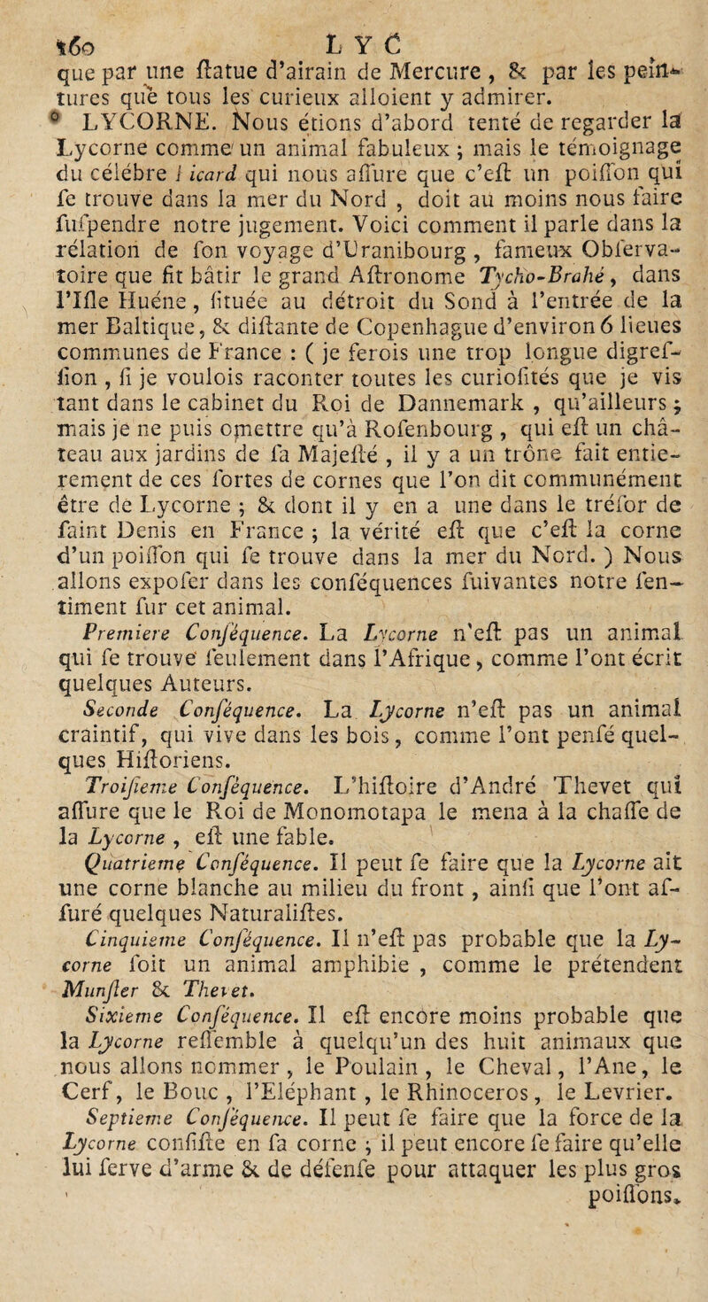 *6o LY C que par une flatue d’airain de Mercure , & par les pein¬ tures que tous les curieux alloient y admirer. 0 LYCORNE. Nous étions d’abord tenté de regarder la Lycorne comme un animal fabuleux ; mais le témoignage du célébré i icard qui nous afîure que c’efi: un poiffon qui fe trouve dans la mer du Nord , doit au moins nous faire fufpendre notre jugement. Voici comment il parle dans la relation de fon voyage d’Dranibourg , fameux Observa¬ toire que fit bâtir le grand Aftronome Tycho-Brahé, dans l’Ifle Huéne, fituée au détroit du Sond à l’entrée de la mer Baltique, & diflante de Copenhague d’environ 6 lieues communes de France : ( je ferois une trop longue digref- lion , fi je voulois raconter toutes les curiofités que je vis tant dans le cabinet du Roi de Dannemark , qu’ailleurs ; mais je ne puis ojnettre qu’à Rofenbourg , qui efl un châ¬ teau aux jardins de fa Majeflé , il y a un trône fait entiè¬ rement de ces fortes de cornes que l’on dit communément être de Lycorne ; & dont il y en a une dans le tréfor de faint Denis en France ; la vérité efl que c’efl: la corne d’un poifibn qui fe trouve dans la mer du Nord. ) Nous allons expofer dans les conféquences Suivantes notre Sen¬ timent fur cet animal. Première Conféquence. La Lycorne n’efl: pas un animal qui fe trouve1 feulement dans l’Afrique , comme l’ont écrit quelques Auteurs. Seconde Conféquence. La Lycorne n’efl pas un animal craintif, qui vive dans les bois, comme l’ont penfé quel¬ ques Hifloriens. Troijîeme Conféquence. L’hifloire d’André Thevet quî allure que le Roi de Monomotapa le mena à la chafle de la Lycorne , efl une fable. Quatrième Conféquence. Il peut fe faire que la Lycorne ait une corne blanche au milieu du front , ainfi que l’ont af- furé quelques Naturalisés. Cinquième Conféquence. Il n’efl: pas probable que la Ly¬ corne Soit un animal amphibie , comme le prétendent Munfer Si Thevet. Sixième Conféquence. Il efl encore moins probable que la Lycorne refiemble à quelqu’un des huit animaux que nous allons nommer, le Poulain, le Cheval, l’Ane, le Cerf, le Bouc , l’Eléphant , le Rhinocéros, le Levrier. Septième Conféquence. Il peut fe faire que la force de la Lycorne confifle en fa corne ; il peut encore fe faire qu’elle lui ferve d’arme & de défenfe pour attaquer les plus gros - poifions*