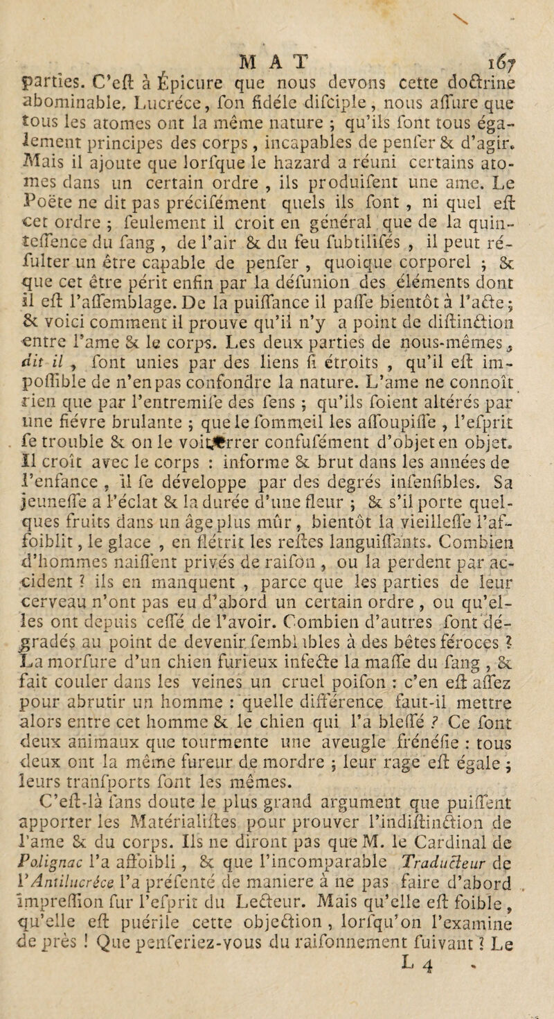 M A T 16; parties. C’efl à Épicure que nous devons cette doftrine abominable, Lucrèce, fon fidèle difciple, nous allure que tous les atomes ont la même nature ; qu’ils font tous éga¬ lement principes des corps, incapables de penier 8c d’agir* Mais il ajoute que lorfque le hazard a réuni certains ato¬ mes dans un certain ordre , ils produifent une ame. Le Poète ne dit pas précifément quels ils font , ni quel eft cet ordre ; feulement il croit en général que de la quin- tefTence du fang , de l’air & du feu fubtilifés , il peut ré- fulter un être capable de penfer , quoique corporel ; Sc que cet être périt enfin par la défunion des éléments dont il eft l’affemblage. De la puiffance il paffe bientôt à l’afte; & voici comment il prouve qu’il n’y a point de diftinôion entre l’ame 8c le corps. Les deux parties de nous-mêmes 3 dit il , font unies par des liens fi étroits , qu’il eft im¬ posable de n’en pas confondre la nature. L’ame ne connoît rien que par l’entremiie des lens ; qu’ils foient altérés par une fièvre brûlante ; quelefommeil les affoupiffe , l’efprit fe trouble 8c on le voiyfcrrer confufément d’objet en objet* Il croît avec le corps : informe & brut dans les années de l’enfance , il fe développe par des degrés infenfibles. Sa jeuneffe a l’éclat 8c la durée d’une fleur ; Sc s’il porte quel¬ ques fruits dans un âge plus mûr , bientôt la vieilleffe l’af¬ faiblit , le glace , en flétrit les relies languiflants. Combien d’hommes naiflênt privés de raifon , ou la perdent par ac¬ cident ? ils en manquent , parce que les parties de leur cerveau n’ont pas eu d’abord un certain ordre , ou qu’el¬ les ont depuis cefle de l’avoir. Combien d’autres font dé- A. ^gradés au point de devenir fembi tbles à des bêtes féroces ? La morfure d’un chien furieux infeéfe la maffe du fang , 8c fait couler dans les veines un cruel poifon : c’en eil allez pour abrutir un homme : quelle différence faut-il mettre alors entre cet homme 8c le chien qui l’a blelfé ? Ce font deux animaux que tourmente une aveugle frénéfîe : tous deux ont la même fureur de mordre ; leur rage elt égale ; leurs tra'nfports font les mêmes. C’ell-là fans doute le plus grand argument que puiffent apporter les Matérialises pour prouver l’indiftin&ion de Lame 8c du corps. Ils 11e diront pas que M. le Cardinal de Po.lignac l’a affaibli , 8c que l’incomparable Traducteur de VAntilucréce l’a préfenté de maniéré à ne pas faire d’abord Impreffon fur l’efprit du Leffeur. Mais qu’elle eft foible , qu’elle eft puérile cette objection , lorsqu’on l’examine de près ! Que penferiez-yous du raifonnement fuivant l Le