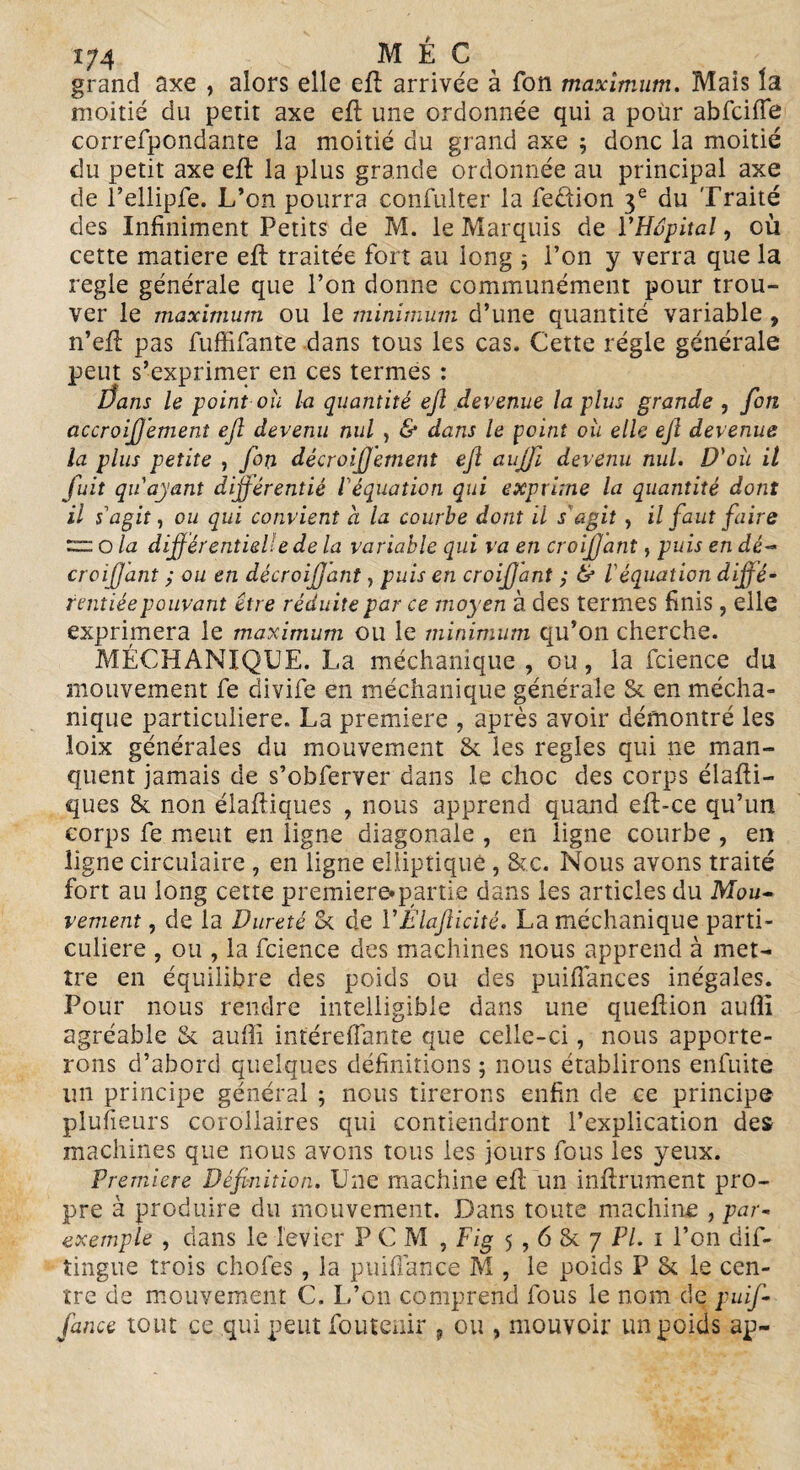 grand axe , alors elle ed arrivée à fon maximum. Mais la moitié du petit axe ed une ordonnée qui a pour abfcifie correfpondante la moitié du grand axe ; donc la moitié du petit axe ed la plus grande ordonnée au principal axe de l’ellipfe. L’on pourra confulter la fedion 3e du Traité des Infiniment Petits de M. le Marquis de l'Hôpital, où cette matière ed traitée fort au long ; l’on y verra que la réglé générale que l’on donne communément pour trou- ver le maximum ou le minimum d’une quantité variable , n’ed pas fuffifante dans tous les cas. Cette régie générale peut s’exprimer en ces termes : Üans le point ou la quantité ejl devenue lapins grande , fon accroifj'ement ejl devenu nul , & dans le point où elle ejl devenue la plus petite , fon décroijjement efl aujfi devenu nul. D'où il fuit qu'ayant difjérentié l'équation qui exprime la quantité dont il s'agit, ou qui convient a la courbe dont il s'agit , il faut faire zaa o la différentielle de la variable qui va en croifjant, puis en dé- croifjant ; ou en décroifjant, puis en croifjant ; & l'équation diffé- rentiéepouvant être réduite par ce moyen à des termes finis, elle exprimera le maximum ou le minimum qu’on cherche. MÉCHANIQUE. La média-nique , ou, la fcience du mouvement fe divife en méchanique générale &. en mécha- nique particulière. La première , après avoir démontré les loix générales du mouvement & les réglés qui ne man¬ quent jamais de s’obferver dans le choc des corps diadi¬ ques & non diadiques , nous apprend quand ed*ce qu’un corps fe meut en ligne diagonale , en ligne courbe , en ligne circulaire , en ligne elliptique , &c. Nous avons traité fort au long cette première»partie dans les articles du Mou- renient, de la Dureté <k de l'Élafticité, La méchanique parti¬ culière , ou , la fcience des machines nous apprend à met¬ tre en équilibre des poids ou des puiflances inégales. Pour nous rendre intelligible dans une quedion aufli agréable & auffi inférefîante que celle-ci, nous apporte¬ rons d’abord quelques définitions ; nous établirons enfuite un principe général ; nous tirerons enfin de ce principe plusieurs corollaires qui contiendront l’explication des machines que nous avons tous les jours fous les yeux. Premiers Définition. Une machine ed un indrument pro¬ pre à produire du mouvement. Dans toute machine , par- exemple , dans le levier P C M , Fig 5,6 & 7 PL 1 l’on dis¬ tingue trois chofes , la puifiance M , le poids P & le cen¬ tre de mouvement C. L’on comprend fous le nom de puifi- fiance tout ce qui peut foutcuir ? ou , mouvoir un poids ap-