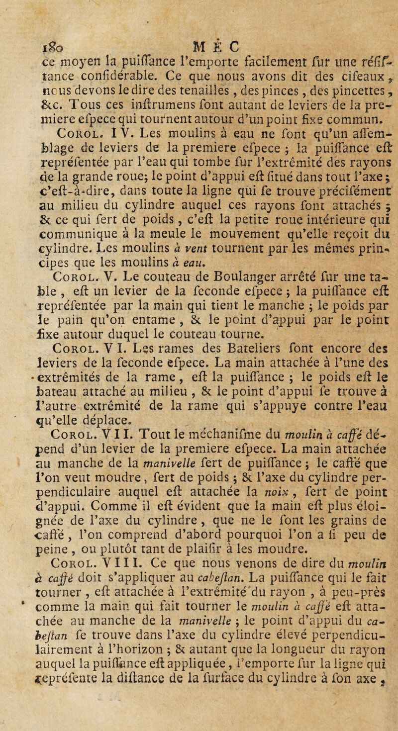 ce moyen la puiffance l’emporte facilement fur une réfîf- tance confidérable. Ce que nous avons dit des cifeaux t ncus devons le dire des tenailles, des pinces, des pincettes 3 &c. Tous ces inftrumens font autant de leviers de la pre¬ mière efpece qui tournent autour d’un point fixe commun. Corol. I V. Les moulins à eau ne font qu’un affem- blage de leviers de la première efpece 5 la puiffance eft repréfentée par l’eau qui tombe fur l’extrémité des rayons de la grande roue^ le point d’appui eft fitué dans tout l’axe ; c’eft-à-dire, dans toute la ligne qui fe trouve précifément au milieu du cylindre auquel ces rayons font attachés ; St ce qui fert de poids, c’eft la petite roue intérieure qui communique à la meule le mouvement qu’elle reçoit du cylindre. Les moulins a vent tournent par les mêmes prin^ cipes que les moulins à eau. Corol, V. Le couteau de Boulanger arrêté fur une ta¬ ble , eü un levier de la fécondé efpece ; la puiffance eft repréfentée par la main qui tient le manche ; le poids par le pain qu’on entame , St le point d’appui par le point fixe autour duquel le couteau tourne. Corol. Y I. Les rames des Bateliers font encore des leviers de la fécondé efpece. La main attachée à l’une des » extrémités de la rame , eft la puiffance ; le poids eft le bateau attaché au milieu , & le point d’appui fe trouve à l’autre extrémité de la rame qui s’appuye contre l’eau qu’elle déplace. Corol. VII. Tout le méchanifme du moulin à caffé dé¬ pend d’un levier de la première efpece. La main attachée au manche de la manivelle fert de puiffance ; le caffé que l’on veut moudre, fert de poids ; & l’axe du cylindre per¬ pendiculaire auquel eft attachée la noix , fert de point d’appui. Comme il eft évident que la main eft plus éloi¬ gnée de l’axe du cylindre , que ne le font les grains de caffé , l’on comprend d’abord pourquoi l’on a li peu de peine , ou plutôt tant de plailir à les moudre. Corol. VIII. Ce que nous venons de dire du moulin c caffé doit s'appliquer au cabefian. La puiffance qui le fait tourner , eft attachée à i’extrêmité'du rayon , à peu-près * comme la main qui fait tourner le moulin a caffé eft atta¬ chée au manche de la manivelle ; le point d’appui du ca- beftan fe trouve dans l’axe du cylindre élevé perpendicu¬ lairement à l’horizon ; & autant que la longueur du rayon auquel la puiffance eft appliquée, l’emporte fur la ligne qui «çepréfente la diftance de la furface du cylindre à fon axe *