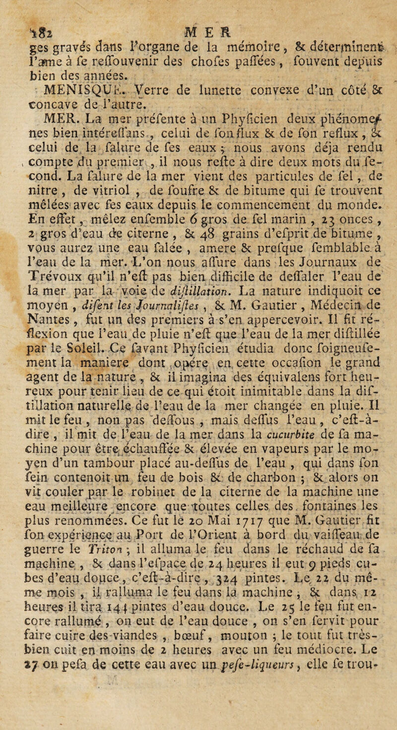 ^ MER ges gravés dans Porgane de la mémoire , 8c déterminent l’asme à fe reffouvenir des chofes paffées, fouvent depuis bien des années. MENISQUE. Verre de lunette convexe d’un côté 5c concave de l’autre. MER. La mer préfente à un Phyficien deux phénome^ nés bien intéreffans.-, celui de fon flux 8c de fon reflux , 5c celui de la falure de fes eaux ; nous avons déjà rendu , compte du premier , il nous refie à dire deux mots du.fé¬ cond. La falure de la mer vient des particules de fel, de nitre , de vitriol , de foufre 8c de bitume qui fe trouvent mêlées avec fes eaux depuis le commencement du monde. En effet, mêlez enfemble 6 gros de fel marin , 23 onces, 2 gros d’eau de citerne , Sc 48 grains d’efprit de bitume , vous aurez une eau falée , amere 8c prefque femblable. à Peau de la mer. L’on nous affure dans les Journaux de Trévoux qu’il n’efl pas bien difficile de deffaler Peau de la mer par la voie de dijlillation. La nature indiquoit ce moyen , difent les Journaliftes , 8c M. Gautier , Médecin de Nantes, fut un des premiers à s’en appercevoir. Il fit ré¬ flexion que Peau de pluie n’efl que Peau de la mer diflillée par le Soleil. Ce lavant Phyficien étudia donc foigneufe- ment la maniéré dont opère en, cette occafion le grand agent de la nature , 8c il imagina des équivalons fort heu¬ reux pour tenir lieu de ce qui étoit inimitable dans la dis¬ tillation naturelle de Peau de la mer changée en pluie. Il mit le feu , non pas deffous , mais deffus Peau , c’efl-à- dire , il mit de l’eau de la mer dans la cucurbite de fa ma¬ chine pour être .échauffée 8c élevée en vapeurs par le mo¬ yen d’un tambour placé au-deflus de Peau , qui dans fon fein contenoit un feu de bois Sc de charbon ; 8c aiors on vit couler par le robinet de la citerne de la machine une eau meilleure encore que 'toutes celles des fontaines les plus renommées. Ce fut le 20 Mai 1717 que M. Gautier fit fon expérience au Port de l’Orient à bord du vaiffeau de guerre le Triton ; il alluma le feu dans le réchaud de fa machine , Sc dans l’efpace de 24 heures il eut 9 pieds cu¬ bes d’eau dopce, c’efl-à-dire, 324 pintes. Le 22 du mê¬ me mois , il ralluma le feu dans la machine , 8c dans 12 heures il tira 141 pintes d’eau douce. Le 25 le feu fut en¬ core rallumé , on eut de Peau douce , on s’en fervit pour faire cuire des viandes bœuf, mouton ; le tout fut très- bien cuit en moins de 2 heures avec un feu médiocre. Le tj on pefa de cette eau avec un pefe-liqueurs, elle fe trou-