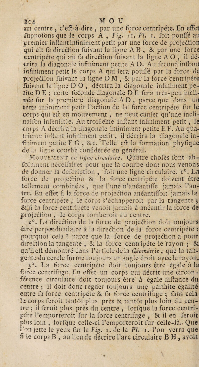 f04 ' BÎ O U un centre , c’eft-à-dire , par une force centripète. En effet fappofons que le corps A , Fig. n * Pl. i. foit pouffé au premier inftant infiniment petit par une force de projection qui ait fa direction fuivant la ligne A B , & par une force centripète qui ait fa -direction fuivant la ligne A O , il dé¬ crira la diagonale infiniment petite A D. Au fécond inffant infiniment petit le corps A qui fera pouffé par la force de projection fuivant la ligne D M , & par la force centripète fuivant la ligne D O , décrira la diagonale infiniment pe¬ tite D E ; cette fécondé diagonale D E fera très-peu incli¬ née fur la première diagonale A D , parce que dans un îems infiniment petit l’a&ion de la force centripète fur le corps qui eft en mouvement , ne peut caufer qu’une incli- naifon infenfibie. Au troifieme inftant infiniment petit , le corps A décrira la diagonale infiniment petite E F. Au qua¬ trième inftant infiniment petit, il décrira la diagonale in¬ finiment petite F G , &c. Telle eft la formation phylique de la ligne courbe confidérée en général. Mouvement en ligne circulaire. Quatre chofes font ab- folument néceffaires pour que la courbe dont nous venons de donner la defcription , foit une ligne circulaire. i°. La force de projeéHon &• la force centripète doivent être tellement combinées , que l’une n’anéantiffe jamais l’au¬ tre» En effet fi la force de projection anéantiffoit jamais la force centripète , le corps s’échapperoit par la tangente ; Stafi la-force centripète venoit jamais à anéantir la force de projeftion , le corps tomberoit au centre. i°. La direction de la force de projection doit toujours être perpendiculaire à la direction de la force centripète : pourquoi cela ? parce que la force de projeCtion a pour direction la tangente , & la force centripète le rayon ; & qu’il eft démontré dans l’article de la Géométrie , que la tan¬ gente du cercle forme toujours un angle droit avec le rayon. 3°. La force centripète doit toujours être égale à la force centrifuge. En effet un corps qui décrit une circon¬ férence circulaire doit toujours être à égale diftance du centre ; il doit donc regner toujours une parfaite égalité entre fa force centripète & fa force centrifuge ; fans cela le corps feroit tantôt plus près & tantôt plus loin du cen¬ tre ; il feroit plus près du centre , lorfque la force centri¬ pète remportèrent fur la force centrifuge , & il en feroit plus loin , lorfque celle-ci l’emporteroit fur celle-là.» Que Ton jette le yeux fur la Fig. i. de la PL i. l’on verra que fi le corps B , au lieu de décrire l’arc circulaire B H , ayoit