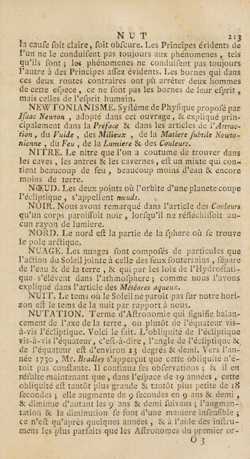 NUT - 2ij I2 caiife Toit claire, foit obfcure. Les Principes évidents de l’un ne le conduifent pas toujours aux phénomènes , teis qu’ils font ; les phénomènes ne conduifent pas toujours l’autre à des Principes allez évidents. Les bornes qui dans ces deux routes contraires ont pu arrêter deux hommes de cette efpece , ce ne font pas les bornes de leur efprit , mais celles de l’efprit humain. NEWTQNIANISME. SyRême de Phyfique propofé par Jfaac Newton , adopté dans cet ouvrage, & expliqué prin¬ cipalement dans la Préface Sc dans les articles de l'Attrac¬ tion , du Vuide , des Milieux , de la Matière fubtile Newto¬ nienne , du Feu , de la Lumière & des Couleurs. NITRE. Le nitre que l’on a coutume de trouver dans les caves, les antres Sc les cavernes, eft un mixte qui con¬ tient beaucoup de feu , beaucoup moins d’eau Sc encore moins de terre. NŒUD. Les deux points où l’orbite d’uneplanete coupe l’écliptique , s’appellent nœuds. NOIR. Nous avons remarqué dans l’article des Couleurs qu’un corps paroiffoit noir , lorfqu’îl ne réfléchiffoit au¬ cun rayon de lumière. NORD. Le nord eil la partie de la fphere ou fe trouve le pôle ar&ique. NUAGE. Les nuages font compofés de particules que l’adion du Soleil jointe à celle des feuxfouterrains, fépare de l’eau & de la terre , 8c qui par les loix de l’Hydroftati- que s’élèvent dans l’athmolphere ; comme nous l’avons expliqué dans F article des Météores aqueux. NUIT. Le tems où le Soleil ne paroît pas fur notre hori¬ zon eft le tems de la nuit par rapport à nous. NUTATION. Terme d’ARronomie qui lignifie balan¬ cement de l’axe de la terre , ou plutôt de l’équateur vis- à-vis l’écliptique. Voici le fait. L’obliquité de l’écliptique vis-à-vis l’équateur, c’eR-à-dire, l’angle de l’écliptique 8c de l’équateur eR d’environ 23 degrés 8c demi. Vers Fan- née 1730 , Mr. Bradley s’apperçut que cette obliquité n’é- toit pas confiante. Il continua fes obfervations ; 8c il en reluire maintenant que , dans Felpace de 19 années, cette obliquité eR tantôt plus grande 81 tantôt plus petite de 18 fécondés ; elle augmente de 9 fécondés en 9 ans 8c demi , 8c diminue d’autant les 9 ans 8c demi fuivans ; l’augmen¬ tation 8c la diminution fe font d’une manière infenfible ; ce n’eit qu’après quelques années, 8c à l’aide des inRru- mens les plus parfaits-que les Agronomes du premier or-