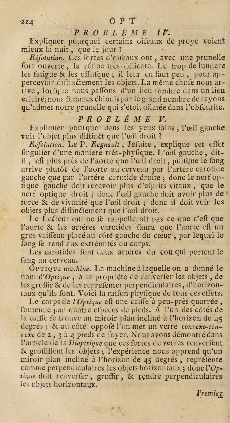 124 CPT PROBLÈME IV. Expliquer pourquoi certains oifeaux de proye voient mieux la nuit, que le jour ? Réfolution. Ces fortes d’oifeaux ont, avec une prunelle fort ouverte , la rétine très-délicate. Le trop de lumière les fatigue & les offufque ; il leur en faut peu , pour ap- percevoir .diflinétement les objets. La même chofe nous ar¬ rive , lorfque nous paffons d’un lieu fombre dans un lieu éclairé: nous fommes éblouis par le grand nombre de rayons qu’admet notre prunelle qui s’étoit dilatée dans l’obfcurité. PROBLÈME V. Expliquer pourquoi dans les yeux fains, l’œil gauche voit l’objet plus diftind que l’œil droit l Réfolution. Le P. Régnault , Jéfuite , explique cet effet üngulier d’une maniéré très-phyfique. L’œil gauche , dit- il , efl plus près de l’aorte que l’œil droit, puifque le fang arrive plutôt de l’aorte au cerveau par i’artére carotide gauche que par l’artére carotide droite ; donc le nerf op¬ tique gauche doit recevoir plus d’efprits vitaux , que le nerf optique droit 5 donc l’œil gauche doit avoir plus de force & de vivacité que l’œil droit ; donc il doit voir les objets plus difiin&ement que l’œil droit. Le Le&eur qui ne fe rappelleroit pas ce que c’eff que l’aorte & les artères carotides faura que l’aorte efl un gros vailfeau placé au côté gauche du cœur , par lequel le fang fe rend aux extrémités du corps. Les carotides font deux artères du cou qui portent le fang au cerveau. Optique machine-. La machine à laquelle on a donné le nom cVOptique , a la propriété de renverfer les objets, de lesgrofiir & de les repréfenter perpendiculaires, d’horizon¬ taux qu’ils font. 'Voici la raifon pliylique de tous ces effets. Le corps de l Optique efl une caillé à peu-près quarrée , foutenue par quatre efpeces de pieds. A l’un des côtés de la caillé fe trouve un miroir plan incliné à l’horizon de 45 degrés ; & au côté oppofé l’on met un verre convexo-con- vexe de 2 , 3 à 4 pieds de foyer. Nous avons démontré dans l’article de la Dioptrique que ces fortes de verres renverfent tk groflilfent les objets ; l’expérience nous apprend qu’un miroir plan incliné à l’horizon de 45 degrés , repréfente comme perpendiculaires les objets horizontaux; doncl'Op¬ tique doit renverfer ? groffir, Sç pçndre perpendiculaires les objets horizontaux. P remis t.