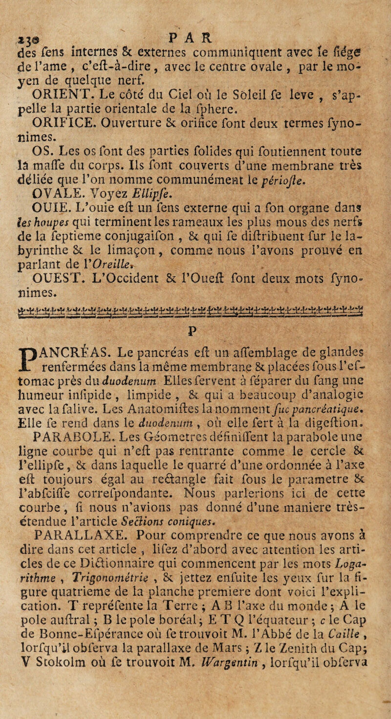 *3® PAR des fens internes 8c externes communiquent avec îe fiége de l’ame , c’eft-à-dire , avec le centre ovale , par le mo¬ yen de quelque nerf. ORIENT. Le côté du Ciel où le Soleil fe leve , s’ap¬ pelle la partie orientale de la fphere. ORIFICE. Ouverture Sc orifice font deux termes fyno- îlimes. OS. Les os font des parties folides qui foutiennent toute lâ malle du corps. Us font couverts d’une membrane très déliée que l’on nomme communément le périojle. OVALE. Voyez Ellipfe. OUÏE. L’ouie eft un fens externe qui a fon organe dans ieshoupes qui terminent les rameaux les plus mous des nerfs de la leptieme conjugaifon , 8c qui fe diftribuent fur le la¬ byrinthe & le limaçon, comme nous l’avons prouvé en parlant de l'Oreille* OUEST. L’Occident 8c i’OueR font deux mots fyno- nimes. P PANCRÉAS. Le pancréas eR un aflemblage de glandes renfermées dans la même membrane & placées fous l’ef- tomae près du duodénum Elles fervent à féparer du fang une humeur inlipide , limpide , 8c. qui a beaucoup d’analogie avec la falive. Les AnatomiRes la nomment fuc pancréatique. Elle fe rend dans le duodénum , où elle fert à la digeftion. PARABOLE. Les Géomètres définiffent la parabole une ligne courbe qui n’eR pas rentrante comme le cercle 8c l’ellipfe, 8c dans laquelle le quarré d’une ordonnée à l’axe eR toujours égal au reétangle fait fous le paramétré 8c l’abfcifTe correfpondante. Nous parlerions ici de cette courbe, fi nous n’avions pas donné d’une maniéré très- étendue l’article Seclions coniques. PARALLAXE. Pour comprendre ce que nous avons à dire dans cet article , liiez d’abord avec attention les arti¬ cles de ce Dictionnaire qui commencent par les mots Loga¬ rithme , Trigonométrie , 8c jettez enfuite les yeux fur la fi¬ gure quatrième de la planche première dont voici l’expli¬ cation. T repréfente la Terre ; AB l’axe du monde; A le pôle auRral ; B le pôle boréal ; E T Q l’équateur ; c le Cap de Bonne-Efpérance où fetrouvoit M. l’Abbé de la Caille , lorfqu’il obferva la parallaxe de Mars ; Z le Zenith du Cap;