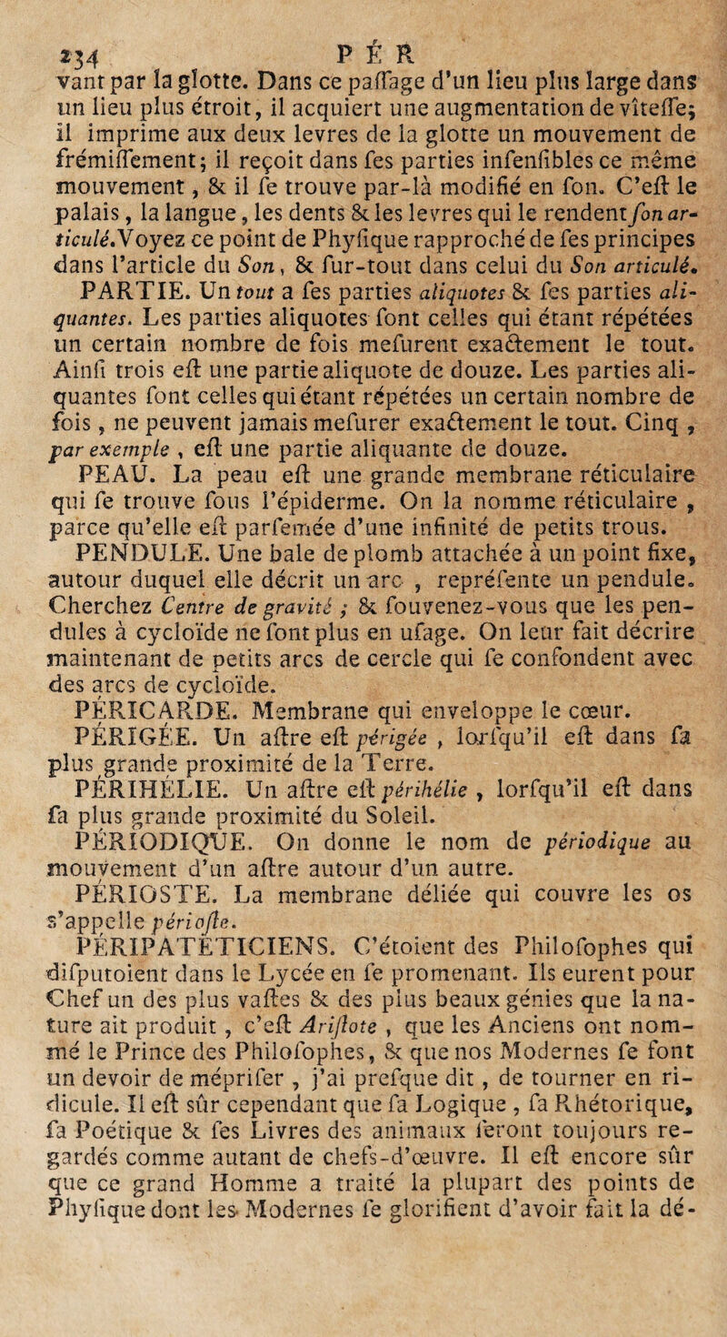 vaut par la glotte. Dans ce paffage d’un lieu plus large dans un lieu plus étroit, il acquiert une augmentation de vîteffe; il imprime aux deux levres de la glotte un mouvement de frémiftement; il reçoit dans fes parties infenfibles ce même mouvement, & il fe trouve par-là modifié en fou. C’eft le palais, la langue, les dents & les levres qui le rendent fort ar¬ ticulé. Voyez ce point de Phyfique rapproché de fes principes dans l’article du Son, & fur-tout dans celui du Son articulé• PARTIE. Un tout a fes parties aliquotes & fes parties ali- quantes. Les parties aliquotes font celles qui étant répétées un certain nombre de fois mefurent exactement le tout. Ainfi trois eft une partie aliquote de douze. Les parties ali- quantes font celles qui étant répétées un certain nombre de fois, ne peuvent jamais mefurer exactement le tout. Cinq , par exemple , eft une partie alignante de douze. PEAU. La peau eft une grande membrane réticulaire qui fe trouve fous l’épiderme. On la nomme réticulaire , parce qu’elle eft parfemée d’une infinité de petits trous. PENDULE. Une baie de plomb attachée à un point fixe, autour duquel elle décrit un arc , repréfente un pendule. Cherchez Centre de gravité ; & fouvenez-vous que les pen¬ dules à cycloïde ne font plus en ufage. On leur fait décrire maintenant de petits arcs de cercle qui fe confondent avec des arcs de cycloïde. PÉRICARDE. Membrane qui enveloppe le cœur. PÉRIGÉE. Un aftre eft périgée t iorfqu’il eft dans fa plus grande proximité de la Terre. PÉRIHÉLIE. Un aftre eft périhélie , lorfqu’il eft dans fa plus grande proximité du Soleil. PÉRIODIQUE. On donne le nom de périodique au mouvement d’un aftre autour d’un autre. PÉRIOSTE. La membrane déliée qui couvre les os s’appelle périojle. PÉRIPATETICIENS. C’étoient des Philofophes qui difputoient dans le Lycée en fe promenant. Us eurent pour Chef un des plus vaftes & des plus beaux génies que la na¬ ture ait produit , c’eft Arijlote } que les Anciens ont nom¬ mé le Prince des Philofophes, & que nos Modernes fe font un devoir de méprifer , j’ai prefque dit , de tourner en ri¬ dicule. Il eft sûr cependant que fa Logique , fa Rhétorique, fa Poétique & fes Livres des animaux feront toujours re¬ gardés comme autant de chefs-d’œuvre. Il eft encore sûr que ce grand Homme a traité la plupart des points de Phyfique dont les- Modernes 1e glorifient d’avoir fait la dé-