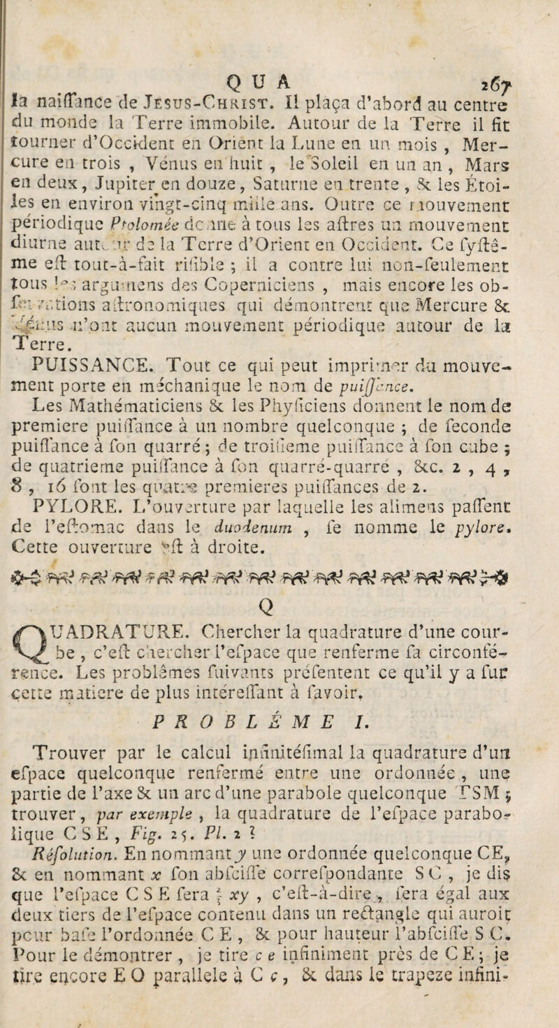 ïa naifïance de Jésus-Christ. Il plaça d’abord au centre du monde la Terre immobile. Autour de la Terre il fit tourner d’Occklent en Orient la Lune en un mois , Mer¬ cure en trois , Vénus en huit , le Soleil en un an , Mars en deux, Jupiter en douze, Saturne en trente , 8c les Étoi¬ les en environ vingt-cinq mille ans. Outre ce mouvement périodique P^olomée demie à tous les aftres un mouvement diurne auteur de la 'Terre d’Orient en Occident. Ce fyftê- me eft tout-à-fait rifible ; il a contre lui non-feulement tous O; argumens des Coperniciens , mais encore les ob- fe: varions agronomiques qui démontrent que Mercure 8c dp uns n’ont aucun mouvement périodique autour de la 1 erre. PUISSANCE. Tout ce qui peut imprimer du mouve¬ ment porte en méchanique le nom de puijjcnce. Les Mathématiciens St les Phyficiens donnent le nom de première puiflance à un nombre quelconque ; de fécondé puiflance à fou quarré ; de troifieme puiflance à fon cube ; de quatrième puiflance à fon quarré-quarré , Stc. 2,4, S , 16 font les quatre premières puiflances de 2. PYLORE. L’ouverture par laquelle les alimeus p a fient de l’eRomac dans le duodénum , fe nomme le pylore. Cette ouverture 1”fl à droite. Q jUADRATURE. Chercher la quadrature d’une cour¬ be , c’efi: chercher l’efpaee que renferme fa circonfé¬ rence. Les problèmes fuivants prefentent ce qu’il y a fur cette matière de plus intéreflant à lavoir. PROBLÈME 1. Trouver par le calcul infinltéfimal la quadrature d’un efpace quelconque renfermé entre une ordonnée , une partie de l’axe St un arc d’une parabole quelconque TSM 5 trouver, par exemple , la quadrature de l’efpace parabo¬ lique CSE, Fig. 25. PL 2 l Résolution. En nommant y une ordonnée quelconque CE, 8c en nommant x fon abfcifle correfpondante SC , je dis que l’efpace CSE fera \ xy , c’efl-à-dire , fera égal aux deux tiers de l’efpace contenu dans un re&angle qui auroit peur baie l’ordonnée CE, St pour hauteur ï’abfcifle S C. Pour le démontrer , je tire c e infiniment près de CE ; je dre encore E O parallèle à C c, St dans le trapese infini-