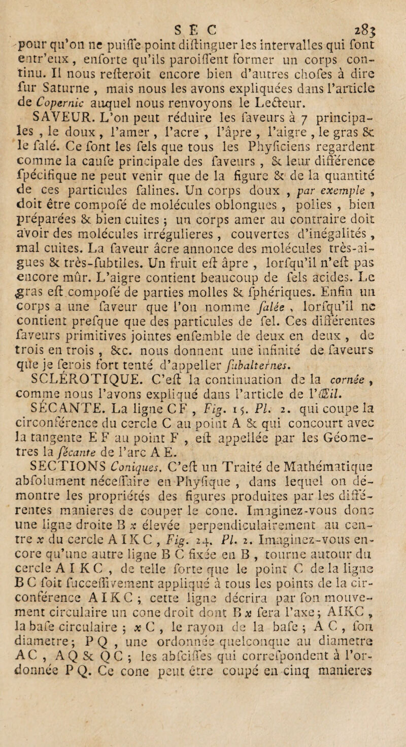 pour qu’on ne puiffe point diftinguer les intervalles qui font entr’eux , enforte qu’ils paroi (lent former un corps con¬ tinu. Il nous refteroit encore bien d’autres chofes à dire fur Saturne , mais nous les avons expliquées dans l’article de Copernic auquel nous renvoyons le Lefteur. SAVEUR. L’on peut réduire les faveurs à 7 principa¬ les , le doux , l’amer , l’acre , l’âpre , l’aigre , le gras & le falé. Ce font les fels que tous les Phyficiens regardent comme la caufe principale des faveurs , 8c leur différence- fpécifique ne peut venir que de la figure & de la quantité de ces particules falines. Un corps doux , par exemple , doit être compofé de molécules oblongues , polies , bien préparées & bien cuites ; un corps amer au contraire doit avoir des molécules irrégulières, couvertes d’inégalités, mal cuites. La faveur âcre annonce des molécules très-ai¬ gues & très-fubtiles. Un fruit eft âpre , lorfqu’il n’eff pas encore mûr. L’aigre contient beaucoup de fels acides. Le gras eft compofé de parties molles St fphériques. Enfin un corps a une faveur que l’on nomme falée , lorfqu’il ne contient prefque que des particules de fel. Ces différentes faveurs primitives jointes enfemble de deux en deux , de trois en trois , &c. nous donnent une infinité de faveurs que je ferois fort tenté d’appeller fubaltern.es. SCLÉROTIQUE. C’eff la continuation de la cornée , comme nous l’avons expliqué dans l’article de VtEil. SECANTE. La ligue CF , Fig. 15. PL 2. qui coupe la circonférence du cercle C au point A & qui concourt avec la tangente E F au point F , eit appeiiée par les Géomè¬ tres la fécante de l’arc A E. SECTIONS Coniques. C’efl un Traité de Mathématique abfolument néceffaire en Phyfique , dans lequel on dé¬ montre les propriétés des figures produites par les diffé¬ rentes maniérés de couper le cône. Imaginez-vous donc une ligne droite B ;c élevée perpendiculairement au cen¬ tre x du cercle A IK C , Fig. 24, PL 2. Imaginez-vous en¬ core qu’une autre ligne B C fixée en B , tourne autour du cercle AIKC, de telle forte que le point C de la ligue B C Toit fucceflivement appliqué à tous les points de la cir¬ conférence AIKC ; cette ligne décrira par fon mouve¬ ment circulaire un cône droit dont B a fera l’axe; AIKC , la bafe circulaire ; x C , le rayon de la bafe ; AC, Ion diamètre; PQ , une ordonnée quelconque au diamètre AC , AQ St QC ; les abfciffes qui correfpondent à l’or¬ donnée P Q. Ce cône peut être coupé en cinq maniérés