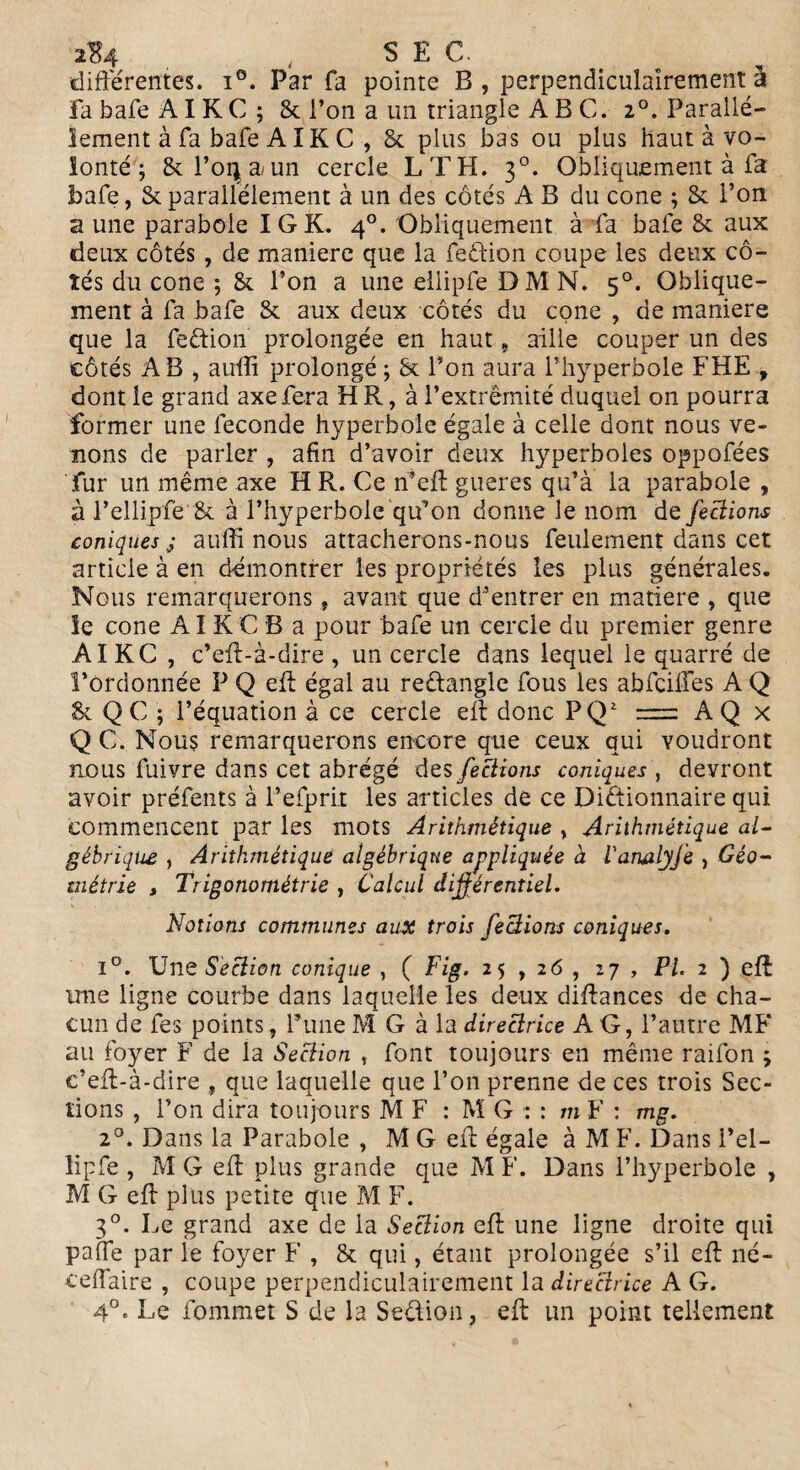 2$4 , SEC. differentes. i°. Par fa pointe B , perpendiculairement à fabafeAIKC; & l’on a un triangle A B C. 2°. Parallè¬ lement à fa bafe AIK C , 8c plus bas ou plus haut à vo¬ lonté ; 8c Força/ un cercle LT H. 30. Obliquement à fa bafe, & parallèlement à un des côtés A B du cône ; 8c l’on a une parabole IG K. 40. Obliquement à fa bafe 8c aux deux côtés , de maniéré que la feêtion coupe les deux cô¬ tés du cône ; 8c l’on a une ellipfe DM N. 50. Oblique¬ ment à fa bafe 8c aux deux côtés du cône , de maniéré que la feétion prolongée en haut, aille couper un des côtés AB , aufli prolongé ; 8c Bon aura l’hyperbole FHE , dont le grand axe fera HR, à l’extrémité duquel on pourra former une fécondé hyperbole égale à celle dont nous ve¬ nons de parler , afin d’avoir deux hyperboles oppofées fur un même axe H R. Ce n’eff gueres qu’à la parabole , à l’ellipfe 8c à l’hyperbole qu^on dorme le nom de feciions coniques ; auffi nous attacherons-nous feulement dans cet article à en démontrer les propriétés les plus générales. Nous remarquerons, avant que d’entrer en matière , que le cône AI KC B a pour bafe un cercle du premier genre AIKC , c’eff-à-dire , un cercle dans lequel le quarré de l’ordonnée P Q eff égal au reftangle fous les abfcilfes A Q 8c QC ; l’équation à ce cercle eff donc PQ2 = AQ x Q C. Nous remarquerons encore que ceux qui voudront nous fuivre dans cet abrégé des feciions coniques , devront avoir préfents à l’efprit les articles de ce Dictionnaire qui commencent par les mots Arithmétique , Arithmétique al¬ gébrique , Arithmétique algébrique appliquée à Vanalyfe , Géo¬ métrie , Trigonométrie , Calcul différentiel. Notions communes aux trois feciions coniques. i°. Une Section conique , ( Fig. 25,26, 27 , PI. 2 ) eff une ligne courbe dans laquelle les deux diffances de cha¬ cun de fes points, Pune M G à la directrice AG, l’autre MF ail foyer F de la Section t font toujours en même raifon ; c’eff-à-dire , que laquelle que l’on prenne de ces trois Sec¬ tions , l’on dira toujours MF : M G : : m F : mg. 20. Dans la Parabole , M G eff égale à M F. Dans l’el¬ lipfe , M G eff plus grande que M F. Dans l’hyperbole , M G eff plus petite que M F. 30. Le grand axe de la Section eff une ligne droite qui paffe par le foyer F , 8c qui, étant prolongée s’il eff né- ceffaire , coupe perpendiculairement la directrice A G. 4°. Le fommet S de la Se&ion, eff un point tellement