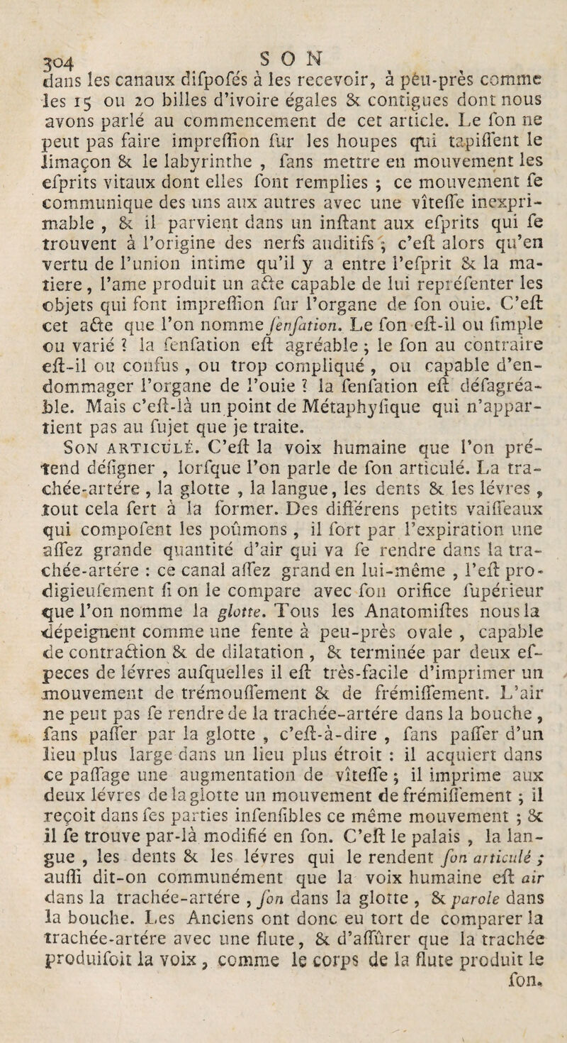 dans les canaux difpofés à les recevoir, à pêu-près comme les 15 ou 20 billes d’ivoire égales & contiguës dont nous avons parlé au commencement de cet article. Le fon ne peut pas faire impreffion fur les houpes cfui tapifiènt le limaçon & le labyrinthe , fans mettre en mouvement les efprits vitaux dont elles font remplies ; ce mouvement fe communique des uns aux autres avec une vîtelfe inexpri¬ mable , & il parvient dans un inftant aux efprits qui fe trouvent à l’origine des nerfs auditifs ; c’efL alors qu’en vertu de l’union intime qu’il y a entre Pefprit & la ma¬ tière , l’ame produit un afte capable de lui repréfenter les objets qui font impreffion fur l’organe de fon ouie. C’eût cet afte que l’on nomme fenfation. Le fon eft-il ou fimple ou varié ? la fenfation eft agréable ; le fon au contraire eft-il ou confus, ou trop compliqué , ou capable d’en¬ dommager l’organe de l’ouie l la fenfation eft défagréa- Lie. Mais c’efLià un point de Métaphyfique qui n’appar¬ tient pas au fujet que je traite. Son articulé. C’eft la voix humaine que l’on pré¬ tend défigner , lorfque l’on parle de fon articulé. La tra¬ chée-artère , la glotte , la langue, les dents & les lèvres, tout cela fert à la former. Des différens petits vaiffeaux qui compofent les poumons, il fort par l’expiration une alfez grande quantité d’air qui va fe rendre dans la tra- chée-artére : ce canal affez grand en lui-même , l’eft pro- digieufement fi on le compare avec fon orifice fupérieur que l’on nomme la glotte. Tous les Anatomiftes nous la dépeignent comme une fente à peu-près ovale , capable de contraction & de dilatation , & terminée par deux ef~ peces de lèvres aufquelles il eft très-facile d’imprimer un mouvement de trémoulfement & de frémiffement. L’air ne peut pas fe rendre de la trachée-artère dans la bouche , fans palier par la glotte , c’eft-à-dire , fans pafler d’un Heu plus large dans un lieu plus étroit : il acquiert dans ce palTage une augmentation de vîtelfe ; il imprime aux deux lèvres de la glotte un mouvement de frémifièment ; il reçoit dans fes parties infenfibles ce même mouvement ; & 11 fe trouve par-là modifié en fon. C’eft le palais , la lan¬ gue , les dents & les lèvres qui le rendent fin articulé ; suffi dit-on communément que la voix humaine eft air dans la trachée-artère , fin dans la glotte , & parole dans la bouche. Les Anciens ont donc eu tort de comparer la ïrachée-artére avec une flûte, & d’alïïirer que la trachée produifoit la voix 7 comme le corps de la flûte produit le fon.