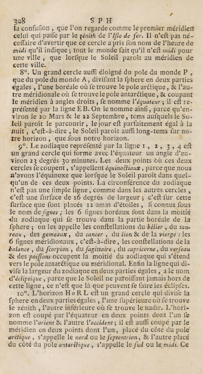 3q8 , , -S P H la confufioîi, que l'on regarde comme le premier méridien celui qui pâlie par ie zénith de VJJle de fer. Il n’eft pas né- ceffiaire d’avertir que ce cercle a pris Ton nom de l’heure de midi qu’il indique ; tout le monde fait qu’il n’eft midi pour une ville , que lorfque le Soleil paroit au méridien de cette ville. 8°. Un grand cercle auffi éloigné du pôle du monde P , que du pôle du monde A, divifant la fphere en deux parties égales , l’une boréale où fe trouve le pôle arctique r Sc l’au¬ tre méridionale où fc trouve le pôle antarctique , Sc coupant le méridien à angles droits, fe nomme Y équateur ; il eft re- préfenté par la ligne E B. On ie nomme ainlî, parce qu’en- viron le 20 Mars & le 22 Septembre, tems aufquelsle So¬ leil paroît le parcourir, le jour eft parfaitement égal à la nuit, c’eft-à-dire , le Soleil paroît auffi long-tems fur no¬ tre horizon , que fous notre horizon. 90. Le zodiaque repréfenté par la ligne 1 , 2 , 3 , 4 eft un grand cercle qui forme avec l’équateur un angle d’en¬ viron 23 degrés 30 minutes. Les deux points Où ces deux cercles fe coupent, s’appellent équinociiaux , parce que nous n’avons l’équinoxe que lorfque ie Soleil paroît dans quel¬ qu’un de ces deux points. La circonférence du zodiaque n’eft pas une hmple ligne , comme dans les autres cercles % c’eft une furface de 16 degrés de largeur; c’eft fur cette furface que font placés 12 amas d’étoiles, Ci connus fous le nom dq figues ; les 6 figues boréaux font dans la moitié «lu zodiaque qui fe trouve dans la partie boréale de la fphere ; on les appelle les conftellations du bélier , du tau¬ reau , des gemeaux , du cancer , du lion & de la vierge : les 6 lignes méridionaux, c’eft-à~dire? les conftellations delà balance , du feorpion , dll fagittaire , du capricorne, du verfeau 5k des p0if 0ns occupent la moitié du zodiaque qui s’étend vers le pôle antarctique ou méridional. Enfin la ligne qui di- vife la largeur du zodiaque en deux parties égales, a le nom d'écliptique , parce que le Soleil ne parodiant jamais hors de cette ligne, ce n’eft que là que peuvent fe faire les éclipfes. io°. L’horizon Ho R L eft un grand cercle qui divife la fphere en deux parties égales, l’une fupérieure où fe trouve le zénith , l’autre inférieure où fe trouve le nadir. L’hori¬ zon eft coupé par l’équateur en deux points dont l’un fe nomme Y orient Si l’autre Y occident ; il eft auffi coupé par le méridien en deux points dont l’un, placé du côté du pôle arctique , s’appelle le nord ou le feptentrion, 8c l’autre placé du côté du pôle antarctique , s’appelle le fud ou le midi. Ce