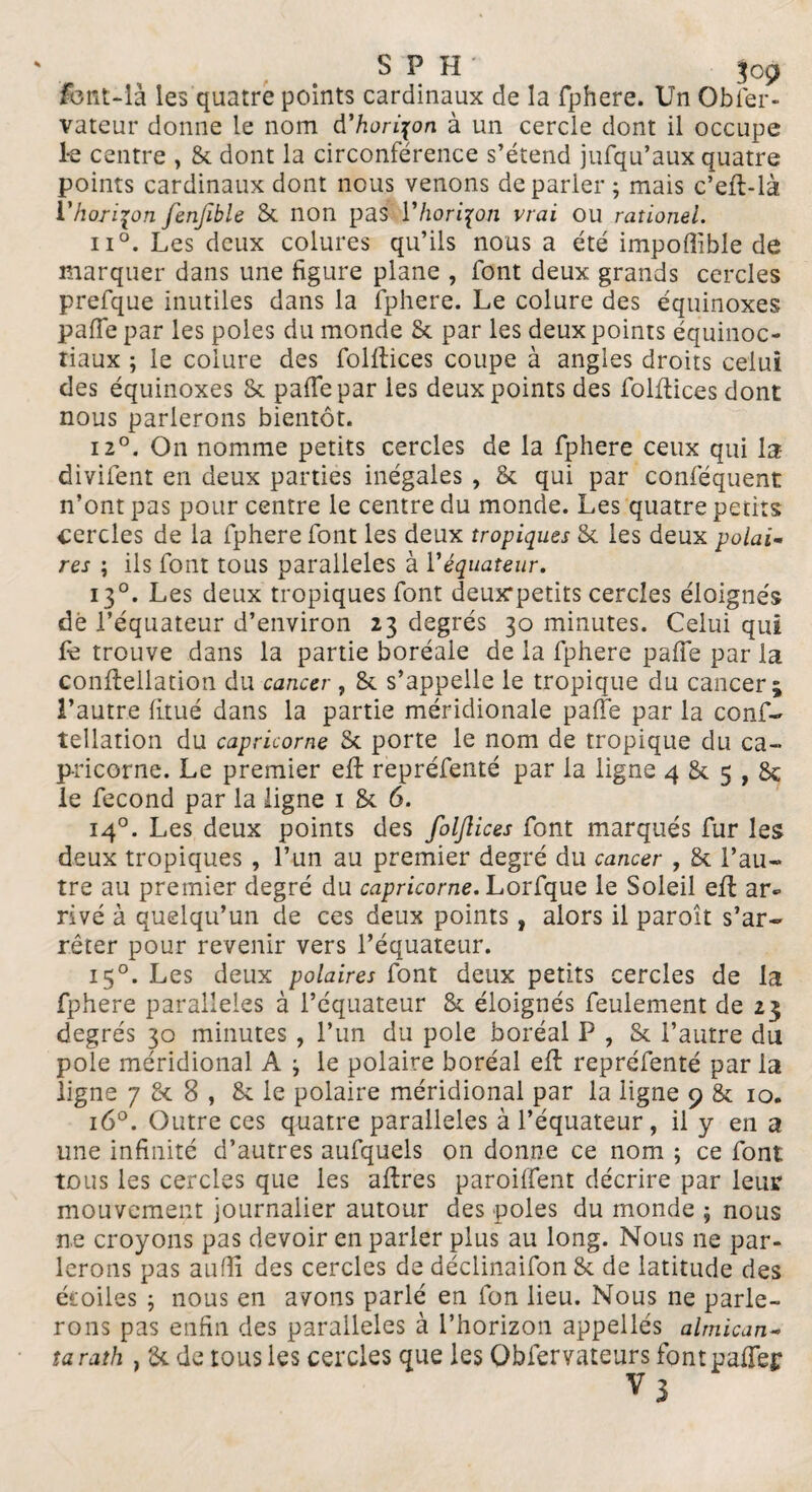 font-là les quatre points cardinaux de la fphere. Un Obier- vateur donne le nom d’horizon à un cercle dont il occupe le centre , & dont la circonférence s’étend jufqu’aux quatre points cardinaux dont nous venons de parler ; mais c’eft-là l'horizon fenftble St non pas Y horizon vrai ou rationei. n°. Les deux colures qu’ils nous a été impoflible de marquer dans une figure plane , font deux grands cercles prefque inutiles dans la fphere. Le colure des équinoxes paffe par les pôles du monde St par les deux points équinoc- tiaux ; le colure des folftices coupe à angles droits celui des équinoxes St pafie par les deux points des folftices dont nous parierons bientôt. 12°. On nomme petits cercles de la fphere ceux qui la divifent en deux parties inégales , St qui par conféquent n’ont pas pour centre le centre du monde. Les quatre petits cercles de la fphere font les deux tropiques St les deux polai¬ res ; ils font tous parallèles à Y équateur. 130. Les deux tropiques font deux*petits cercles éloignés dé l’équateur d’environ 23 degrés 30 minutes. Celui qui fe trouve dans la partie boréale de la fphere paffe par la eonfiellation du cancer , St s’appelle le tropique du cancer; l’autre finie dans la partie méridionale pafie par la conf- tellation du capricorne St porte le nom de tropique du ca¬ pricorne. Le premier efi repréfenté par la ligne 4 St 5,8c le fécond par la ligne 1 St 6. 140. Les deux points des folftices font marqués fur les deux tropiques , l’un au premier degré du cancer , & l’au¬ tre au premier degré du capricorne. Lorfque le Soleil efi: ar¬ rivé à quelqu’un de ces deux points, alors il paroît s’ar¬ rêter pour revenir vers l’équateur. 150. Les deux polaires font deux petits cercles de la fphere parallèles à l’équateur St éloignés feulement de 23 degrés 30 minutes , l’un du pôle boréal P , St l’autre du pôle méridional A } le polaire boréal efi repréfenté par la ligne 7 St 8 , St le polaire méridional par la ligne 9 8t 10. 16°. Outre ces quatre parallèles à l’équateur, il y en a une infinité d’autres aufquels on donne ce nom ; ce font tous les cercles que les afires paroiffent décrire par leur mouvement journalier autour des pôles du monde ; nous ne croyons pas devoir en parler plus au long. Nous 11e par¬ lerons pas aufîi des cercles de déclinaifon 8t de latitude des étoiles ; nous en avons parlé en fon lieu. Nous ne parle¬ rons pas enfin des parallèles à l’horizon appellés almican- tarath , & de tous les cercles que les Obfervaleurs fontpaffei;