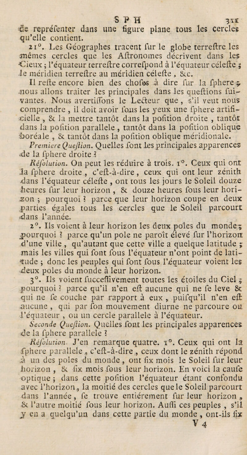 S F H 3ï£ de repréfenter dans une figure plane tous les cercles qu’elle contient. 2i°. Les Géographes tracent fur le globe terreflre les mêmes cercles que les Aflronomes décrivent dans les deux ; l’équateur terreflre correfpond à l’équateur célefle j le méridien terreflre au méridien célefle , 8cc. Il refie encore bien des chofos à dire fur la fphere ÿ nous allons traiter les principales dans les queflions fui- vantes. Nous avertirons le Lecleur que , s’il veut nous comprendre , il doit avoir fous les yeux une fphere artifi¬ cielle , 8c la mettre tantôt dans la pofition droite , tantôt dans la pofition parallèle , tantôt dans la pofition oblique boréale , 8c tantôt dans la pofition oblique méridionale. Première Quejlion. Quelles font les principales apparences -de la fphere droite ï Réfolution. On peut les réduire à trois. i°. Ceux qui ont la fphere droite , c’eft-à-dire, ceux qui ont leur zénith ■dans l’équateur célefle , ont tous les jours le Soleil douze heures fur leur horizon , 8c douze heures fous leur hori¬ zon ; pourquoi ? parce que leur horizon coupe en deux parties égales tous les cercles que le Soleil parcourt dans l’année. 2°. Ils voient à leur horizon les deux pôles du mondes ^pourquoi ? parce qu’un pôle ne paroît élevé fur l’horizoïï d’une ville , qu’autant que cette ville a quelque latitude ; mais les villes qui font fous l’équateur n’ont point de lati¬ tude ; donc les peuples qui font fous l’équateur voient les deux pôles du monde à leur horizon. 3°. Ils voient fucceffivement toutes les étoiles du Ciel * pourquoi ? parce qu’il n’en eft aucune qui ne fe leve 8c qui ne fe couche par rapport à eux , puifqu’il n’en efi aucune , qui par fon mouvement diurne ne parcoure oui l’équateur , ou un cercle parallèle à l’équateur. Seconde Quejlion. Quelles font les principales apparences de la fphere parallèle ? Réfolution. J’en remarque quatre. i°. Ceux qui ont la fphere parallèle , c’efl-à-dire, ceux dont le zénith répond à un des pôles du monde , ont fix mois le Soleil fur leur horizon , 8c fix mois fous leur horizon. En voici la caufe optique ; dans cette pofition l’équateur étant confondu avec l’horizon , la moitié des cercles que le Soleil parcourt dans l’année, fe trouve entièrement fur leur horizon,, 8c l’autre moitié fous leur horizon. Auffi ces peuples , s’il y en a quelqu’un dans cette partie du monde , ont-ils fix V4