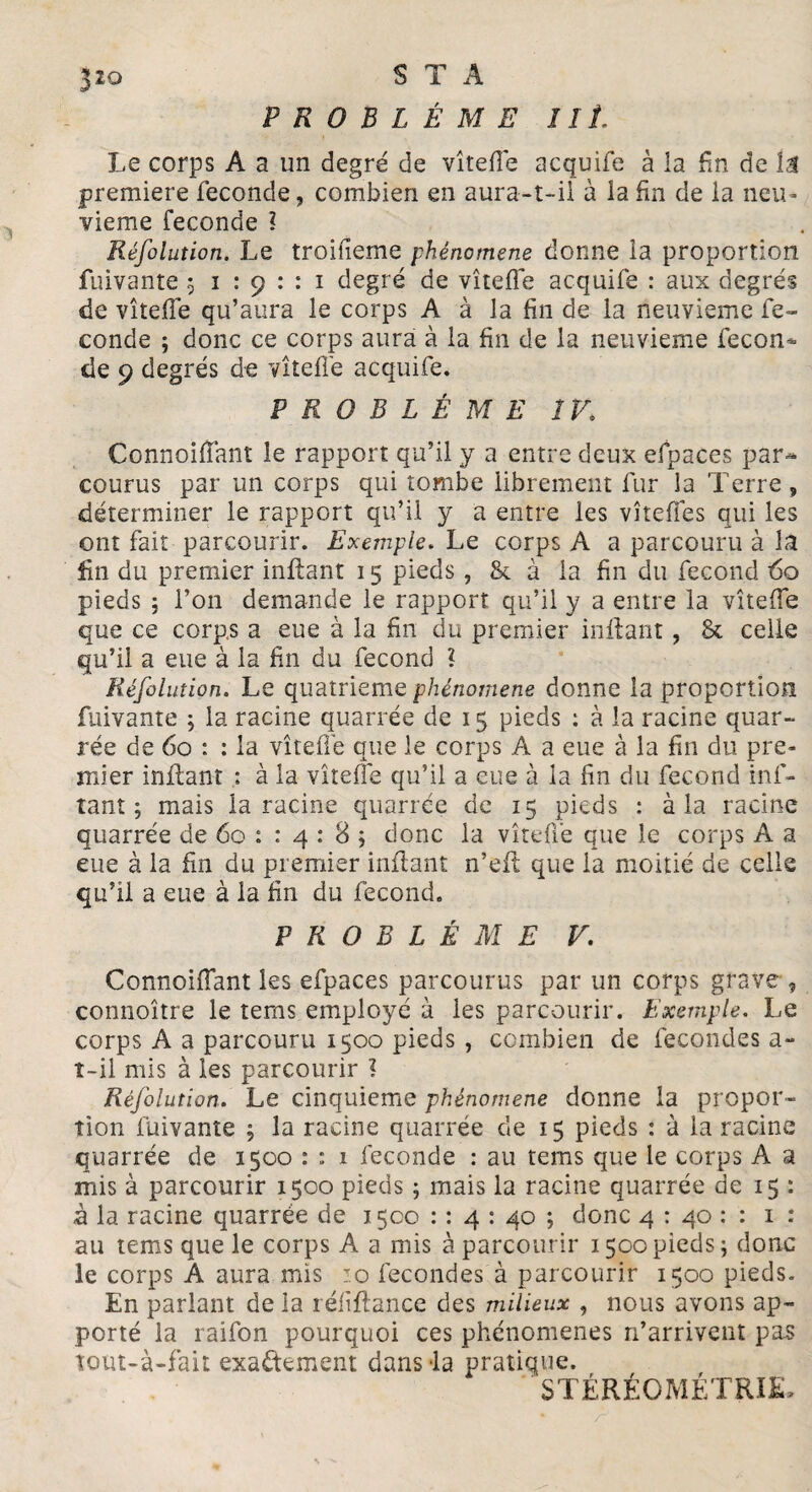 PROBLÈME lit. Le corps A a un degré de vîtefTe acquife à ia fin de Î,1 première fécondé, combien en aura-t-il à la fin de la neu¬ vième fécondé l Réfolution. Le troifieme phénomène donne ia proportion fuivante 5 1:91:1 degré de vîteffe acquife : aux degrés de vîtefTe qu’aura le corps A à la fin de la neuvième fé¬ condé ; donc ce corps aura à la fin de la neuvième fécon¬ dé 9 degrés de vîtefTe acquife. PROBLÈME ÎV. ConnoifTant le rapport qu’il y a entre deux efpaces par¬ courus par un corps qui tombe librement fur la Terre , déterminer le rapport qu’il y a entre les vîtefTes qui les ont fait parcourir. Exemple. Le corps A a parcouru à la fin du premier inflant 15 pieds , & à la fin du fécond é>o pieds j l’on demande le rapport qu’il y a entre la vîtefTe que ce corps a eue à la fin du premier inflant, & celle qu’il a eue à la fin du fécond ? Réfolution. Le quatrième phénomène donne la proportion fuivante ; la racine quarrée de 15 pieds : à la racine quar- rée de 60 : : la vîtefTe que le corps A a eue à la fin du pre¬ mier inflant : à la vîteffe qu’il a eue à la fin du fécond inf- tant ; mais la racine quarrée de 15 pieds : à la racine quarrée de 60 : : 4 : 8 ; donc la vîteffe que le corps A a eue à la fin du premier inflant n’eft que la moitié de celle qu’il a eue à la fin du fécond. PROBLÈME V. ConnoifTant les efpaces parcourus par un corps grave , connoître le tems employé à les parcourir. Exemple. Le corps A a parcouru 1500 pieds , combien de fécondés a- î-il mis à les parcourir ? Réfolution. Le cinquième phénomène donne la propor¬ tion fuivante ; la racine quarrée de 15 pieds : à la racine quarrée de 1500 : ; 1 fécondé : au tems que le corps A a mis à parcourir 1500 pieds ; mais la racine quarrée de 15 : à la racine quarrée de 1500 : : 4 : 40 ; donc 4 : 40 : : 1 : au tems que le corps A a mis à parcourir 1500 pieds ; donc le corps A aura mis j.o fécondés à parcourir 1500 pieds. En parlant de la réfiffance des milieux , nous avons ap¬ porté la raifon pourquoi ces phénomènes n’arrivent pas tout-à-fait exactement dans la pratique. STÉRÉOMÉTRIE-