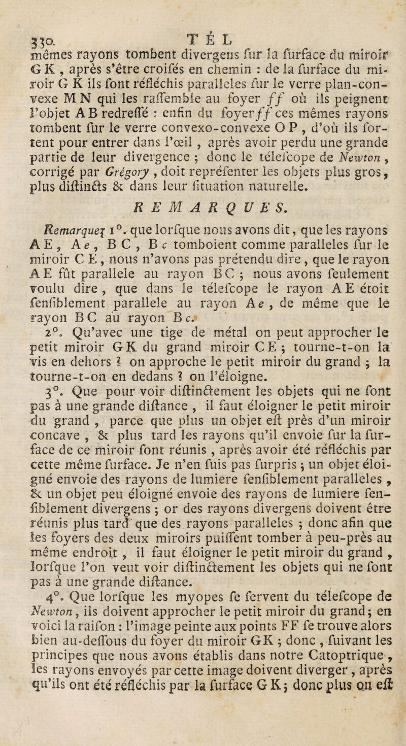 mêmes rayons tombent divergeas fur la furface du miroir G K , après s’être croifés en chemin : de la furface du mi¬ roir G K ils font réfléchis parallèles fur le verre plan-con¬ vexe M N qui les raffemble au foyer // où ils peignent l’objet AB redrefle : enfin du foyer//ces mêmes rayons tombent fur le verre convexo-convexe O P , d’où ils for- tent pour entrer dans l’œil , après avoir perdu une grande partie de leur divergence ; donc le téleicope de Newton , corrigé par Grègory , doit repréfenter les objets plus gros, plus diftin&s & dans leur lituation naturelle. REMARQUE S. Remarque\ i'Cque lorfque nous avons dit, que les rayons ÂE, Ae , BC, Bc tomboient comme parallèles fur le miroir C E , nous n’avons pas prétendu dire , que le rayon AE fût parallèle au rayon BC ; nous avons feulement voulu dire , que dans le téleicope le rayon A E étoit fenfiblement parallèle au rayon Ae , de même que le rayon B C au rayon B c. 2°. Qu’avec une tige de métal on peut approcher le petit miroir G K du grand miroir CE; tourne-t-on la vis en dehors l on approche le petit miroir du grand ; la tourne-t-on en dedans ? on l’éloigne. 3°. Que pour voir diftinêtement les objets qui ne font pas à une grande diftance , il faut éloigner le petit miroir du grand , parce que plus un objet eft près d’un miroir concave ? & plus tard les rayons qu’il envoie fur la fur- face de ce miroir font réunis, après avoir été réfléchis par cette même furface. Je n’en fuis pas furpris ; un objet éloi¬ gné envoie des rayons de lumière fenfiblement parallèles, & un objet peu éloigné envoie des rayons de lumière fen¬ fiblement divergeas ; or des rayons divergeas doivent être réunis plus tard que des rayons parallèles ; donc afin que les foyers des deux miroirs puiflent tomber à peu-près au même endroit , il faut éloigner le petit miroir du grand , lorfque l’on veut voir diftin&ement les objets qui ne font pas à une grande diftance. 4°. Que lorfque les myopes fe fervent du télefcope de Newton, ils doivent approcher le petit miroir du grand; en voici la raifon : l’image peinte aux points FF fe trouve alors bien au-deflous du foyer du miroir G K ; donc , fuivant les principes que nous avons établis dans notre Catoptrique , les rayons envoyés par cette image doivent diverger , après qu’ils ont été réfléchis par la furface G K; donc plus on eft