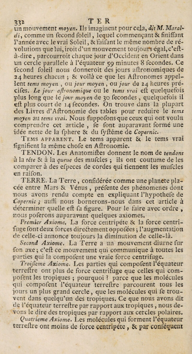 TER un mouvement moyen. Ils imaginent pour cela, dit M. Marai*> diy comme un fécond foleil, lequel commençant & fini (Tant Tannée avec le vrai Soleil, & faifant le même nombre de ré¬ volutions que lui, iroit d’un mouvement toujours égal,c’eft- à*dire , parcourroit chaque jour d’Occident en Orient dans un cercle parallèle à l’équateur 59 minutes 8 fécondés. Ce fécond foleil nous donneroit des jours agronomiques de 24 heures chacun ; & voilà ce que les Agronomes appel¬ lent tems moyen , ou jour moyen » ou jour de 24 heures pré- ci fes, Le jour ajhonomique OU le tems vrai eft quelquefois plus long que le jour moyen de 30 fécondés, quelquefois il eft plus court de 14 fécondés. On trouve dans la plupart des Livres d’Aftronomie des tables pour réduire le tems moyen au tems vrai. Nous fuppofons que ceux qui ont voulu comprendre cet article , fe font auparavant formé une idée nette de la fphere & du fyftême de Copernic. Tems apparent. Le tems apparent St le tems vrai lignifient la même chofe en Aftronomie. TENDON. Les Anatomiftes donnent le nom de tendons à la tête & à la queue des mufcles ; ils ont coutume de les comparer à des efpeees de cordes qui tiennent les mufcles en raifon. TERRE. La Terre, confidérée comme une planete pla¬ cée entre Mars & Vénus, préfente des phénomènes dont nous avons rendu compte en expliquant l’hypothefe de t'opernic ; auffi nous bornerons-nous dans cet article à déterminer quelle eft fa figure. Pour le faire avec ordre , nous poferons auparavant quelques axiomes. Premier Axiome. La force centripète & la force centri¬ fuge font deux forces dire&ement oppofées ; l'augmentation de celle-ci annonce toujours la diminution de celle-là. Second Axiome. La Terre a un mouvement diurne fur fon axe ; c’eft ce mouvement qui communique à toutes les parties qui la compofent une vraie force centrifuge. Troijîeme Axiome. Les parties qui compofent l’équateur îerreftre ont plus de force centrifuge que celles qui com¬ pofent les tropiques ; pourquoi ? parce que les molécules qui compofent Téquateur terreftre parcourent tous les jours un plus grand cercle , que les molécules qui fe trou¬ vent dans quelqu’un des tropiques. Ce que nous avons dit de l’équateur terreftre par rapport aux tropiques, nous de¬ vons le dire des tropiques par rapport aux cercles polaires. Quatrième Axiome. Les molécules qui forment l’équateur îerreftre ont moins de force centripète , & par conféquent