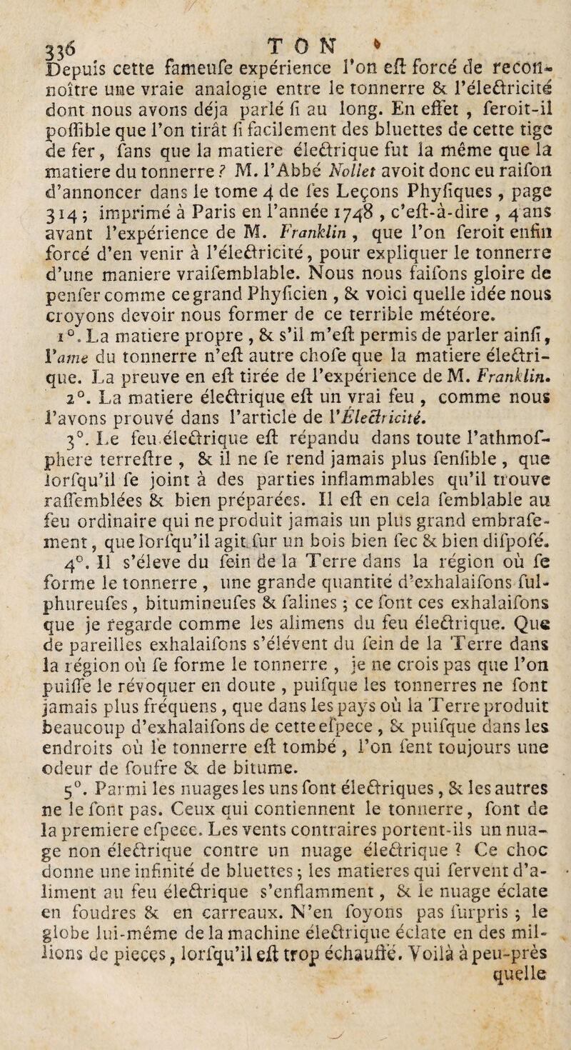 Depuis cette fameufe expérience l’on eft forcé de recotl* noître une vraie analogie entre le tonnerre & l’éleCtricite dont nous avons déjà parié fi au long. En effet , feroit-il poffible que l’on tirât fi facilement des Muettes de cette tige de fer, fans que la matière électrique fut la même que la matière du tonnerre ? M. l’Abbé Nolieî avoir donc eu raifon d’annoncer dans le tome 4 de lés Leçons Phyfiques, page 314 ; imprimé à Paris en l’année 1748 , c’eft-à-dire , 4 ans avant l’expérience de M. Franklin, que l’on feroit enfin forcé d’en venir à l’électricité, pour expliquer le tonnerre d’une maniéré vraifemblable. Nous nous faifons gloire de peiner comme ce grand Phyficien , 8c voici quelle idée nous croyons devoir nous former de ce terrible météore. i°. La matière propre , & s’il m’eff permis de parier ainfi. Vaine du tonnerre n’eff autre choie que la matière électri¬ que. La preuve en eft tirée de l’expérience de M. Franklin. 20. La matière électrique eft un vrai feu , comme nous Pavons prouvé dans l’article de VÉleclricité. 30. Le feu.électrique eft répandu dans toute l’athmof- phere terreftre , 8c il ne fe rend jamais plus feniible , que iorfqu’il fe joint à des parties inflammables qu’il trouve raffemblées & bien préparées. Il eft en cela femblabie au feu ordinaire qui ne produit jamais un plus grand embrafe- ment, que lorfqu’il agit fur un bois bien fec 8c bien difpofé. 40. 11 s’élève du fein de la Terre dans la région où fe forme le tonnerre , une grande quantité d’exhalaifons fui- phureufes, bitumineufes 8c falines ; ce font ces exhalaifons que je regarde comme les alimens du feu électrique. Que de pareilles exhalaifons s’élèvent du fein de la Terre dans la 1 égion où fe forme le tonnerre , je ne crois pas que l’on puiffe le révoquer en doute , puifque les tonnerres ne font jamais plus fréquens, que dans les pays où la Terre produit beaucoup d’exhalaifons de cette efpece , Sc puifque dans les endroits où le tonnerre eft tombé , l’on fent toujours une odeur de foufre Sc de bitume. 50. Parmi les nuages les uns font électriques, 8c les autres ne le font pas. Ceux qui contiennent le tonnerre, font de la première efpece. Les vents contraires portent-ils un nua¬ ge non électrique contre un nuage éleCtrique ? Ce choc donne une infinité de Muettes; les matières qui fervent d’a¬ liment au feu éleCtrique s’enflamment, 8c le nuage éclate en foudres 8c en carreaux. N’en foyons pas furpris ; le globe lui-même de la machine éleCtrique éclate en des mil¬ lions de pièces ? lorfqu’il eft trop échauffé. Voilà à peu-près quelle