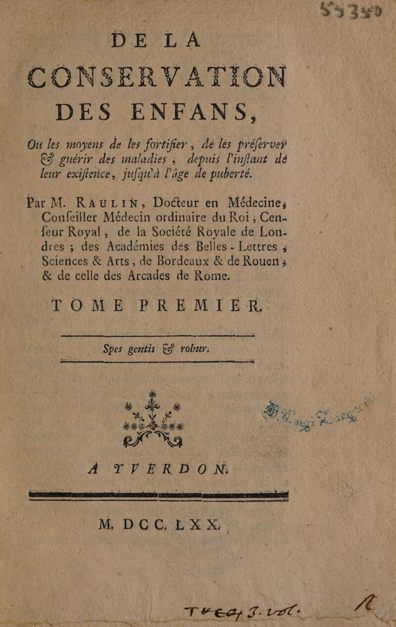 0 (né La (CONSERVATION DES ENFANS, Ou les moyens de les fortifier ; de ls prélerver ES guérir des Re ; depuis l'inflant dé leur exifrence, jujgn à Pâge de puberté. Par M. RAULIN, Docteur en Médecine, Confeiller Médecin ordinaire du Roi ; Cen- feur Royal, de la Société Royale de Lon- _ dres ; des Aa dents des Belles - Lettres ; Sciences &amp; Arts, de Bordeaux &amp; de Rouen ; &amp; de celle des Arcades de Rome: TOME PREMIER. Spes gentis &amp;ÿ robur: RS A, y SA ‘te À TVERDON M, DOGEX X :