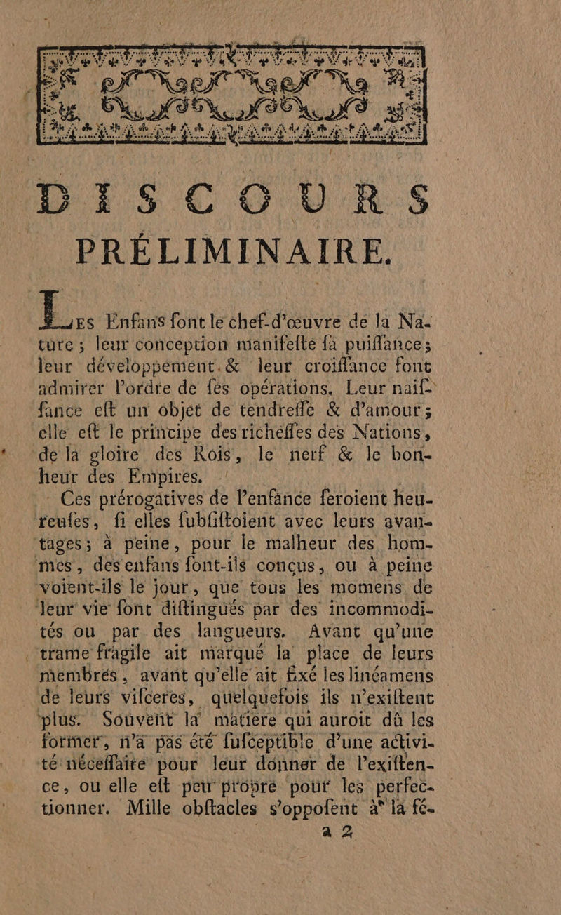 RL NE En NE 15.1 je Ua . S PRÉLIMINAIRE. É.. Enfans font le chef-d'œuvre de la Na- türe ; leur conception manifefte fa puiflance; leur développément.&amp; leur croiffance font admirer l’ordre de {és opérations, Leur nai£ fance eft un objet de tendrefle &amp; d'amour ; elle eft le principe desrichélfes des Nations, de la gloire des Rois, le nerf &amp; le bon- heur des Empires, _ Ces prérogatives de l’enfance feroient heu- reules, fi elles fubfftoient avec leurs avan tiges; à peine, pour. le malheur des hom- mes, des enfans font-ils concus, ou à peine voient-ils le jour, que tous les momens de Jeur vie font diftinguëés par des incommodi- tés ou par des langueurs. Avant qu'une membres, avant qu'elle ait fixé les linéamens de leurs vifceres, quelquefois ils n’exiltent ‘plus Souveñt là mätière qui auroit dû les former, n'a pas été fufceptible d’une activi- té néceñlaire pour leur donner de l’exiften- ce, ou elle elt peu proÿre pour les perfec- tionner. NAS obftacles s’oppofent à* la fe. a Z