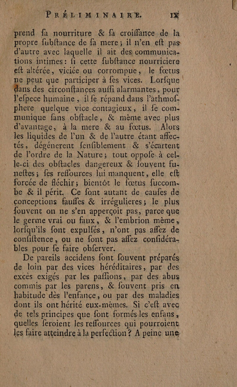 prend fa nourriture &amp; fa croiffance de la propre fubftance de fa mere; il n’en eft pas d'autre avec laquelle il ait des communica- tions intimes: f1 cette fubftance nourriciere elt altérce, viciée ou COrrompue ; le fœtus ne peut que participer à fes vices. Lorfque ans des circonftances aufli alarmantes, pour Life humaine , il fe répand dans lathmof. phere quelque vice contagieux, il fe com- munique fans obftacle, &amp; mème avec plus d'avantage, à la mere &amp; au fœtus. Alors les liquides de lun &amp; de Pautre étant affec- tés, dégénerent fenfiblement &amp; s’écartent de l’ordre de la Nature; tout oppole. à cel. Je-ci des obftacles dansereux &amp; fouvent fu. neftes; fes reflources lui manquent, elle eft forcée de fléchir ; bientôt le fœtus fuccom.- be &amp; il périt. Ce font autant de caufes de conceptions Rues &amp; irrégulieres ; le plus fouvent on ne s’en apperçoit pas, parce que le germe vrai ou faux, &amp; l’embrion mème, lorfqu’ils font expulfés, n’ont pas affez de confiftence, ou ne font pas aflez confidéra- bles pour fe faire obferver. De pareils accidens font fouvent préparés de loin par des vices héréditaires, par des excès exigés par les pafions, par des abus commis par les parens, &amp; fouvent pris en habitude dès l’enfance, ou par des maladies dont ils ont hérité eux-méemes. Si c’eft avec de tels principes que font formés les enfans, quelles feroient les reflources qui pourroient - des faire atteindre à la perfection ? À peine une