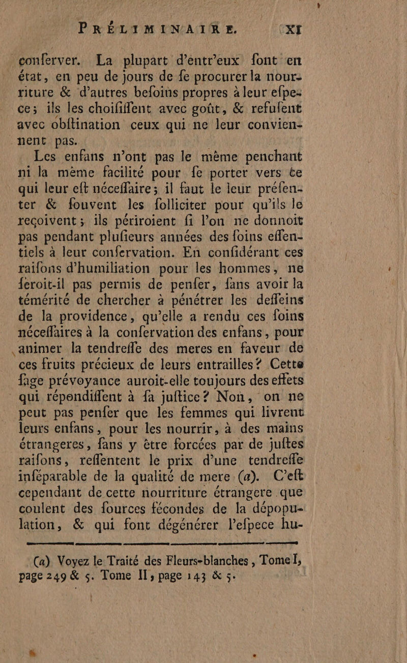 conferver. La plupart d’entreux font en état, en peu de jours de fe procurer la nour- riture & d’autres befoins propres à leur efpe- ce; ils les choififlent avec goût, & refulent avec obitination ceux qui ne leur convien- nent pas. Les enfans n’ont pas le mème penchant ni la mème facilité pour fe porter vers ce qui leur eft néceffaire ; il faut le ieur préfen- ter & fouvent les folliciter pour qu'ils le reçoivent ; ils périroient fi l’on ne donnoit pas pendant plufieurs années des foins effen- tiels à leur confervation. En confidérant ces raifons d'humiliation pour les hommes, ne {eroit-il pas permis de penfer, fans avoir la témérité de chercher à pénétrer les deffleins de la providence , qu’elle a rendu ces foins néceflaires à la confervation des enfans, pour animer la tendrefle des meres en faveur de ces fruits précieux de leurs entrailles? Cette fage prévoyance auroit-elle toujours des effets qui répondiffent à fa juftice? Non, on ne peut pas penfer que les femmes qui livrent leurs enfans, pour les nourrir, à des mains étrangeres, fans y être Prèées par de juftes raifons, reflentent le prix d'une tendreffe inféparable de la qualité de mere (a). C'eft cependant de cette nourriture étrangere que coulent des fources fécondes de la dépopu- lation, & qui font dégénérer lefpece hu- (a) Voyez le Traité des Fleurs-blanches , Tome Î, page 249 & s. Tome IT; page 143 & 5.
