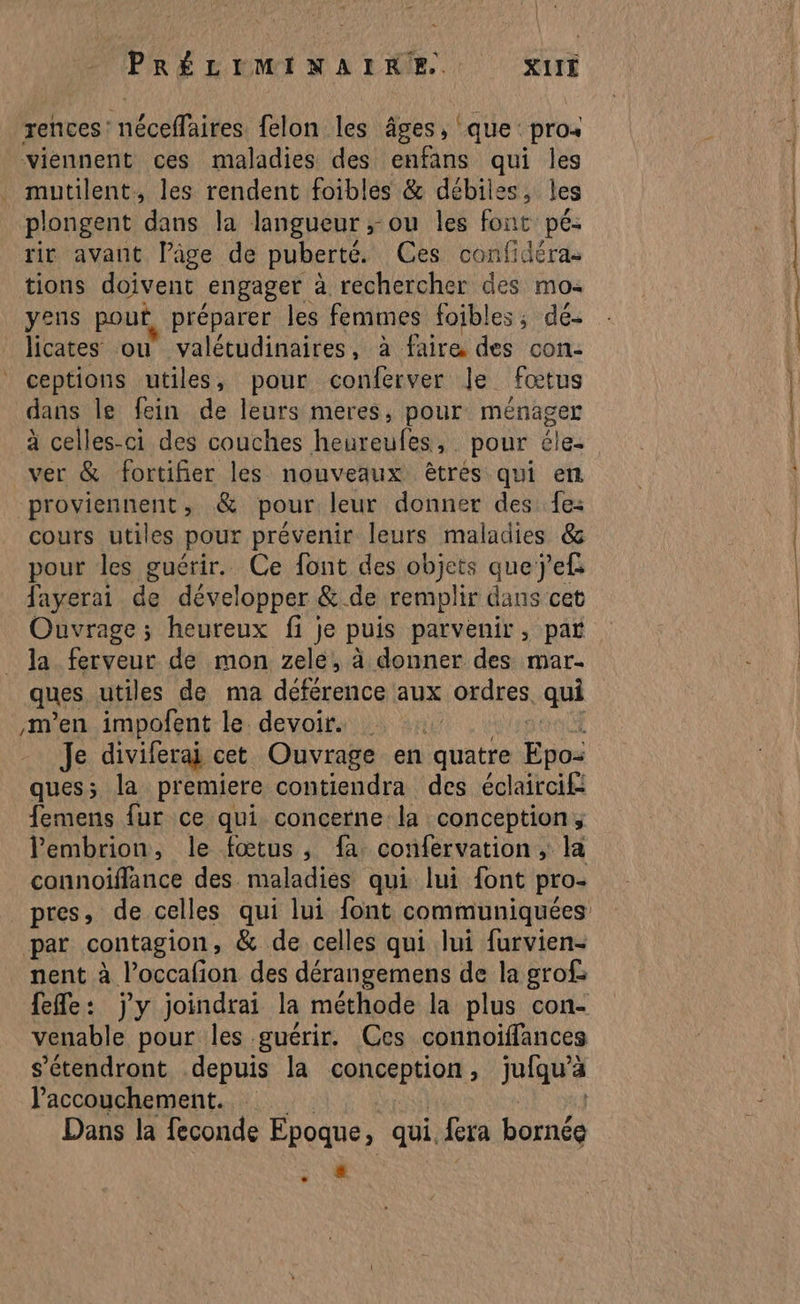 rences nécelaipes felon les âges, ‘que: pros viennent ces maladies des enfans qui les mutilent, les rendent foibles &amp; débiles, les plongent dans la langueur ; ou les font pé: tir avant lâge de puberté. Ces confidéras tions doivent engager à rechercher des mo: yens pouf préparer les femmes foibles, dé- licates ou valétudinaires, à faire des con- ceptions utiles, pour conferver le fœtus dans le fein de leurs meres, pour ménager à celles-ci des couches hebtoufes ». pour éle- ver &amp; fortifier les nouveaux êtres qui en proviennent, &amp; pour leur donner des fe: cours utiles pour prévenir leurs maladies &amp; pour les guérir. Ce font des objets quej’ef fayerai de développer &amp; de remplir dans cet Ouvrage ; heureux fi je puis parvenir ; par la ferveur de mon zele, à donner des mar- men impofent le devoir. Je diviferai cet Ouvrage en quatre ne ques; la premiere. contiendra des éclaircif: femens fur ce qui concerne la conception, lembrion, le fœtus, fa confervation ; la connoïiffance des maladies qui lui font pro- par contagion , &amp; de celles qui lui furvien- nent à Poccafi on des dérangemens de la grofs fefle: j'y joindrai la méthode la plus con- venable pour les guérir. Ces connoïffances s’étendront depuis la conception, jufqu'à l'accouchement. Dans la feconde Epoque, qui. fera bornée