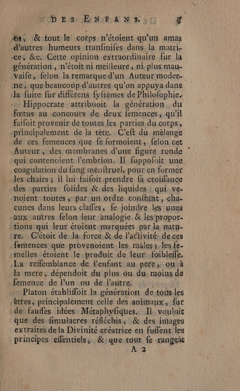 MD ES ENFANTS: g %s; &amp; tout le corps n’étoient qu'un amas d’autres humeurs tranfmifes dans la matri- ce, &amp;c. Cette opinion extraordinaire fur la génération, m'étoit ni meilleure, ni. plus mau- _ Vaife, felon la remarqued’un Auteur moder- ne, que beaucoup d’autres qu’on appuyÿa dans la fuite fur différens fylièmes de Philofophie. Hippocrate attribuoit la génération du fœtus au concours de deux femences, qu'il failoit provenir de toutes les parties du corps, -principalement de la tète. C’eft du mélange de ces femences que fe formaient, felon cet Auteur, des membranes d’une figure ronde qui contenoient l’embrion, Il fuppofoit une coagulation du fang menftruel, pour en former les chaîrs ; il lui failoit prendre {a croiffance des parties folides &amp; des liquides | qui ve: noient toutes; par.un ordre confbant , cha- cunes dans leurs clafles, fe joindre les uieg -aux ‘autres felon leur. analogie &amp; les propor- tions qui leur étoient marquées par la natu- re. Cétoit de Ja force &amp; de l’activité: de ces .femences que provenoient les. mâles. Îles fe. melles étoient le produit de leur foibleffe, La reffemblance de l'enfant au pére, ou à la mere, dépendoit du plus ou du moins de fermence de lun ou de lautré Platon établifloit la génération de touùs.les êtres, principalement celle des animaux, fur de fauñles idées Métaphyfiques. IL vouloit que des: fimulacres réfléchis, &amp; des images extraites dela Divinité créatrice en fuffent les principes eflentiels, &amp;:que tout fe rangeit
