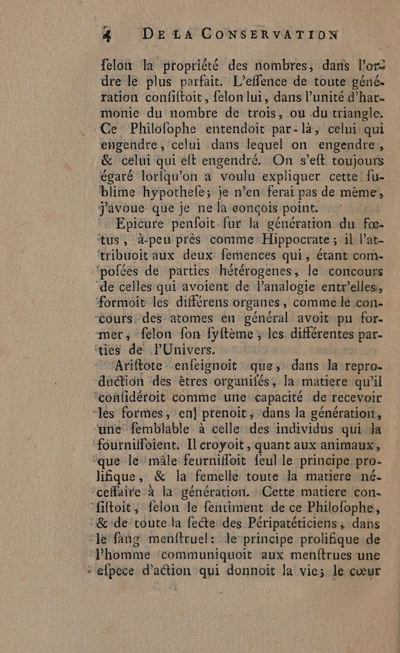X felon la propriété des nombres, dans l'or dre le plus parfait. L’effence de toute géné. ration confiftoit, {elon lui, dans l’unité d’har. monie du nombre de trois, ou du triangle. Ce Philofophe entendoit par-là, celui qui engendre, celui dans lequel on engendre, &amp; celui qui elt engendré. On s’eft toujours égaré lorlqu’on a voulu expliquer cette {u- blime hypothele; je n’en ferai pas de mème, J'avoue que Je ne la concois point. Epicure penfoit {ur là génération du fœ- de celles qui avoient de lanalogie entr’elles, formoit les différens organes, comme lé con- Cours des atomes en général avoit pu for- mer, felon fon Ces r ; les différentes par. ties de PUnivers. Ariftote enfeignoit que dans la repro- duction des êtres organilés, la matiere qu'il ‘confidéroit comme une capacité de recevoir une femblable à celle des individus qui da lifique, &amp; la femelle toute la matiere né- &amp; de toute la fete des Péripatéticiens, dans le fang menftruel: le principe prolifique de l’homme communiquoit aux menftrues une
