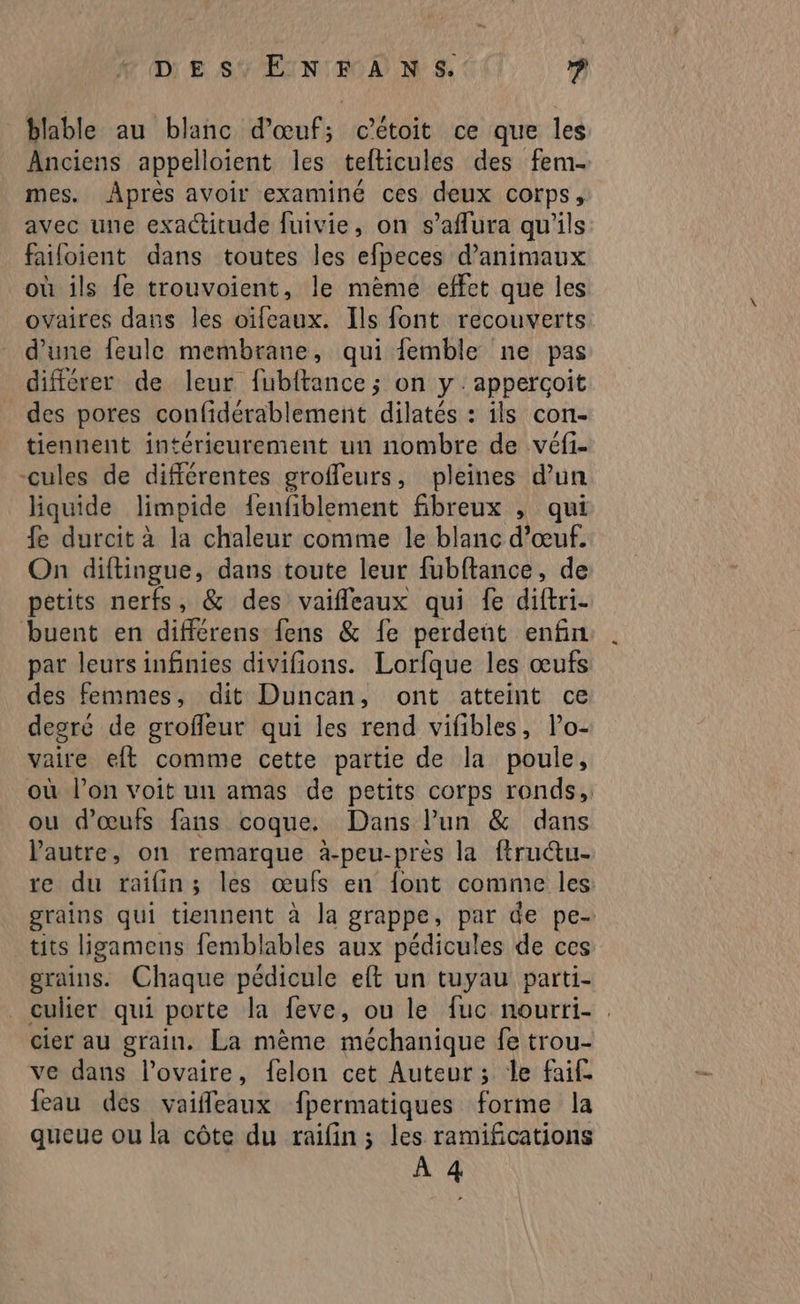 DE SY'EIN ROAN S$. ? blable au blanc d'œuf; cétoit ce que les Anciens appelloient les tefticules des fem mes. Âprès avoir examiné ces deux corps, avec une exactitude fuivie, on s’aflura qu'ils failoient dans toutes les efpeces d'animaux où ils fe trouvoient, le mème effet que les ovaires dans les oïfeaux. Ils font recouverts d’une feule membrane, qui femble ne pas différer de leur fubftance ; on y : appercoit des pores confidérablement dilatés : ils con- tiennent intérieurement un nombre de véfi- cules de différentes groffeurs, pleines d’un liquide limpide fenfiblement fibreux , qui fe durcit à la chaleur comme le blanc d'œuf. On diftingue, dans toute leur fubftance, de petits nerfs, &amp; des vaifleaux qui fe diftri- uontébniferens fens &amp; fe perdeüt enfin par leurs infinies divifions. Lorfque les œufs des femmes, dit Duncan, ont atteint ce degré de groffeur qui les rend vifibles, lo- vaire eft comme cette partie de la poule, où l’on voit un amas de petits corps ronds, ou d'œufs fans coque. Dans l’un &amp; dans Pautre, on remarque à-peu-près la ftructu- re du raifin; les œufs en font comme les grains qui tiennent à la grappe, par de pe- tits ligamens femblables aux pédicules de ces grains. Chaque pédicule eft un tuyau parti- culier qui porte la feve, ou le fuc nourri- : cier au grain. La mème méchanique fe trou- ve dans l'ovaire, felon cet Auteur; le faif. feau des vaiffeaux fpermatiques forme la queue ou la côte du raifin; les ramifications