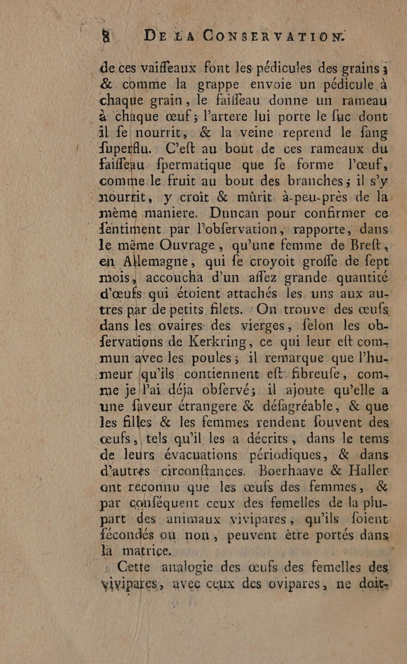 de ces vaifleaux font les pédicules des grains 3 & comme la grappe envoie un pédicule à chaque grain , le faiffleau donne un rameau à chaque œuf; l’artere lui porte le fuc dont 41 fe nourrit, & la veine reprend le fang fuperflu. C’eft au bout de ces rameaux du faifleau fpermatique que fe forme l'œuf, comme le fruit au bout des branches ; il sy -mourtit, y croit & mûrit. à-peu-près de la même maniere. Duncan pour confirmer ce fentiment par l'oblervation rapporte, dans le mème Ouvrage, qu’une femme de Bret, en Allemagne, qui fe croyoit grofle de fept mois, accoucha d’un aflez grande quantité d'œufs qui étoient attachés les. uns aux au- tres par de petits filets. : On trouve des œufs dans les. ovaires: des vierges, felon les ob- fervations de Kerkring, ce qui leur et com- mun avec les poules; il remarque que l’hu- meur (qu’ils contiennent eft fibreufe, com- me je l'ai déja obfervé; il ajoute qu’elle a une faveur étrangere & défagréable, & que les filles & les femmes rendent fouvent des œufs, tels qu'il les a décrits, dans le tems de leurs évacuations périodiques, & dans d’autres circanftances. Boerhaave & Halle ant reconnu que les œufs des femmes, & par conféquent ceux des femelles de la plu- part des animaux vivipares, qu'ils foient fécondés ou non, peuvent ètre portés dans la matrice. Cette analogie des œufs des femelles des vivipares, avec ceux des ovipares, ne doit,