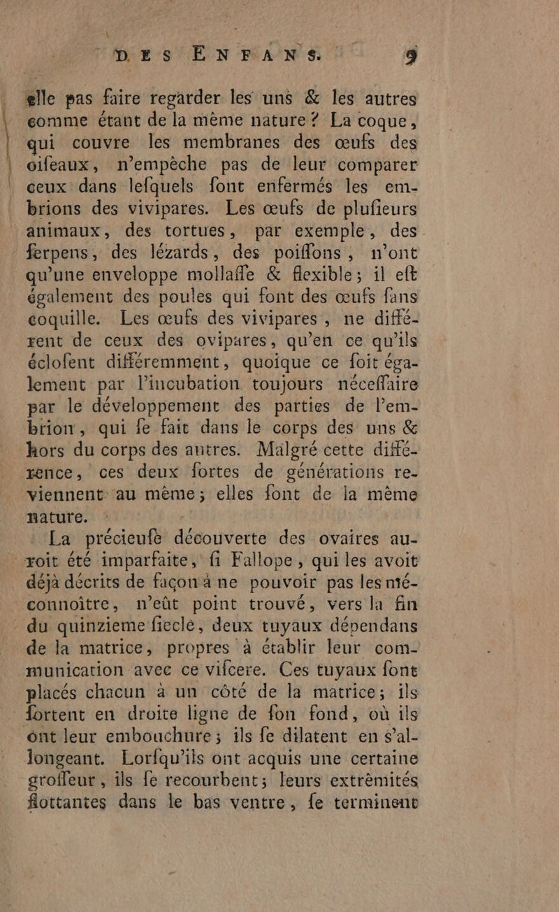 \ DES ENFANS 4 ælle pas faire regarder les uns & les autres eomme étant de la mème nature ? La coque, qui couvre les membranes des œufs des oifeaux, n’empèche pas de leur comparer ceux dans lefquels font enfermés les em- brions des vivipares. Les œufs de plufieurs animaux, des tortues, par exemple, des ferpens , des lézards, des poiffons, n’ont qu’une enveloppe mollafe & flexible; il eft également des poules qui font des œufs fans coquille. Les œufs des vivipares , ne diffé- rent de ceux des ovipares, qu’en ce qu ils éclofent différemment, quoique ce foit éga- lement par l’incubation toujours néceffaire par le développement des parties de l’em- brion, qui {e fait dans le corps des uns & hors du corps des antres. Mälgré cette difé- rence, ces deux fortes de générations re- viennent: au mème; elles font de la mème nature. La précieufe détouvette des ovaires au- - xoit été imparfaite, fi Fallope, qui les avoit déja décrits de façon à ane pouvoir pas les nié- connoître, n’eût point trouvé, vers la fin du quinzieme ficcle, deux tuyaux dépendans de la matrice, propres à établir leur com- munication avec ce vifcere. Ces tuyaux font placés chacun à un côté de la matrice; ils fortent en droite ligne de fon fond, où ils ont leur embouchure; ils fe dilatent en s’al- longeant. Lorfqu’ils ont acquis une certaine groffeur , ils fe recourbent; leurs extrèmités flottantes dans le bas ventre, {e terminent