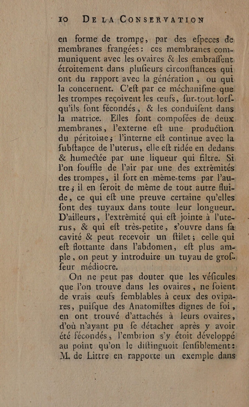 en forme de trompe, par des efpeces de membranes frangées: ces membranes com- muniquent avec les ovaires &amp; les embraflent. étroitement dans plufieurs circonftances qui ont du rapport avec la génération, ou qui la concernent. C’elt par ce méchanifme que les trompes recoivent les œufs, fur-tout lorf- qu'ils font fécondés, &amp; les conduifent dans Ja matrice. Elles font compoites de deux membranes, l’externe eft une production du péritoine; l’interne elt continue avec la fubftance de l’uterus, elle eft ridée en dedans &amp; humectée par une liqueur qui filtre. Si Von fouffle de lair par une des extrémités des trompes, il fort en mème-tems par l’au- tre ; il en feroit de mème de tout autre flui- de, ce qui eft une preuve certaine qu’elles font des tuyaux dans toute leur longueur. D'ailleurs, l’extrèmité qui eft jointe à lute- rus, &amp; qui eft très-petite, s’ouvre dans f&amp; cavité &amp; peut recevoir un ftilet; celle qui eft flottante dans l’abdomen, eft plus am- ple, on peut y introduire un tuyau de grof., feur médiocre. On ne peut pas douter que les véGaslls que l’on trouve dans les ovaires, ne foient de vrais œufs femblables à ceux des ovipa- res, puifque des Anatomiltes dignes de foi, en ont trouvé d’attachés à leurs ovaires, d’où n'ayant pu fe détacher après y avoir été fécondés; l’embrion s'y étoit développé au point qu'on le diltinguoit fenfiblement:: M. de Littre en rapporte un exemple dans