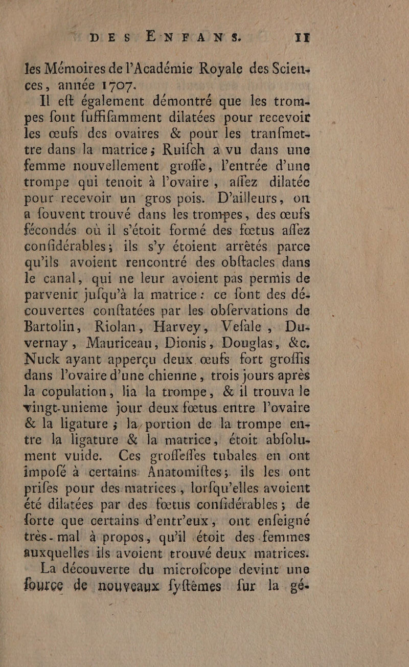 DES ÊÉNFANS JE les Mémoires de l’Académie Royale des Scien. ces, année 1707. Il eff également démontré que les trom. pes font fufhfamment dilatées pour recevoir les œufs des ovaires & pour les tranfmet- tre dans la matrice; Ruifch a vu dans une femme nouvellement geroffe, l'entrée d’une trompe qui tenoit à l'ovaire, allez dilatée pour recevoir un gros pois. D'ailleurs, on a {ouvent trouvé dans les trompes, des œufs fécondés où il s’étoit formé des fœtus aflez confidérables; ils s’y étoient arrètés parce qu’ils avoient rencontré des obftacles dans le canal, qui ne leur avoient pas permis de parvenir jufqu’à la matrice: ce font des dé: couvertes conftatées par les obfervations de Bartolin, KRiolan, Harvey, Vefale , Du- vernay ; Mauriceau, Dionis, Douglas, &c, Nuck ayant appercu deux œufs fort groflis dans l'ovaire d’une chienne, trois jours après la copulation, lia la trompe, & il trouva le vingt-unieme jour deux fœtus entre l’ovaire & la ligature ; la’portion de la trompe en- tre la ligature & la matrice, étoit abfolu- ment vuide. Ces groffefles tubales en ont impofé à certains Anatomiltes; îls les ont priles pour des matrices, lorfqu’elles avoient été dilatées par des fœtus confidérables ; de {orte que certains d’entr’eux, ont enfeigné très. mal à propos, qu'il .étoit des femmes auxquelles ils avoient trouvé deux matrices: La découverte du microfcope devint une fource de nouveaux fyftèmes fur la gé- r