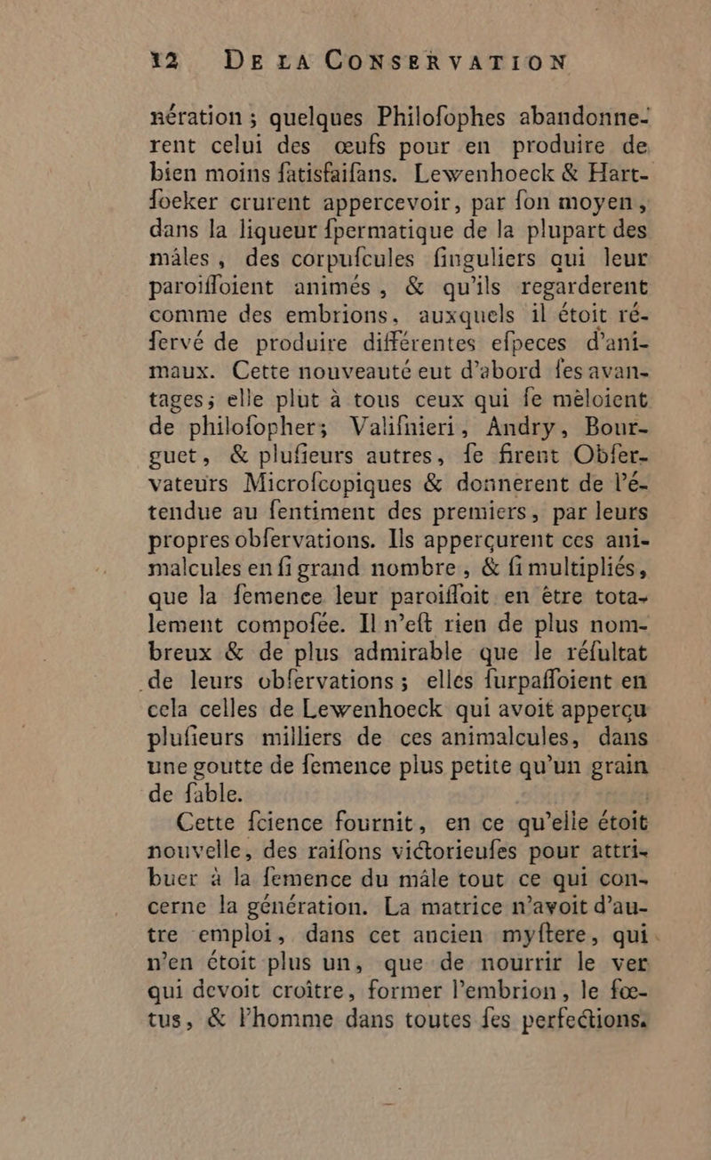 nération ; quelques Philofophes abandonne- rent celui des œufs pour en produire de bien moins fatisfaifans. Lewenhoeck &amp; Hart- foeker crurent appercevoir, par fon moyen, dans la liqueur fpermatique de la plupart des males, des corpufcules finguliers qui leur paroïfloient animés, &amp; qu'ils regarderent comme des embrions, auxquels il étoit ré- fervé de produire différentes efpeces d'ani- maux. Cette nouveauté eut d’abord fes avan- tages ; elle plut à tous ceux qui fe méloient de philofopher; Valifnieri, Andry, Bour- guet, &amp; plufieurs autres, fe firent Obfer- vateurs Microfcopiques &amp; donnerent de l’e- tendue au fentiment des premiers, par leurs propres obfervations. Ils appercurent ces ani- malcules en fi grand nombre , &amp; fi multipliés, que la femence leur paroifloit en être tota- lement compofce. Il n’eft rien de plus nom- breux &amp; de plus admirable que le réfultat de leurs obfervations; elles furpafloient en cela celles de Lewenhoeck qui avoit apperçu plufieurs milliers de ces animalcules, dans une goutte de femence plus petite qu’un grain de fable. Cette fcience fournit, en ce qu elle étoit nouvelle, des raïfons victorieufes pour attri- buer à la. femence du mâle tout ce qui con cerne la génération. La matrice n’avoit d’au- tre emploi, dans cet ancien myftere, qui. n’en étoit plus un, que de nourrir le ver qui devoit croître, former l’embrion, le fæœ- tus, &amp; l’homme dans toutes fes perfeétions: