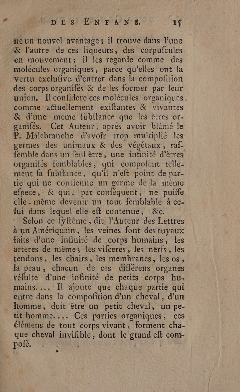 fe un nouvel avantage ; il trouve dans l’une & l’autre de ces liqueurs, des corpufcules en mouvement; 1l les regarde comme des molécules organiques, parce qu’elles ont la vertu exclufive. d'entrer dans la compofition des corpsorganilés & de les former par leur union. Îlconfidere ces molécules organiques. comme actuellement exiltantes & vivantes & d’une mème fubftance que les êtres or- ganifés. Cet Auteur, après avoir blämé le P. Malebranche d’avoir trop multiplié les germes des animaux & des végétaux, raf_ femble dans un feul être, une infinité d’êtres organifés femblables, qui compofent telle- ment fa fubltance, qu’il n’eft point de par- tie qui ne contienne un germe de la mème efpece, & qui, par conféquent, ne puifle elle - mème devenir un tout femblable à ce- lui dans lequel elle elt contenue, &c. Selon ce fyftème, dit l’Auteur des Lettres à un Amériquain, les veines font des tuyaux faits d’une infinité de corps humains, les arteres de mème; les vifceres, les nerfs, les tendons, les chairs, les membranes, les os, la peau, chacun de ces différens organes réfulte d'une infinité de petits corps hu- mains. ... Îl ajoute que chaque partie qui entre dans la compolition d’un cheval, d’un homme, doit être un petit cheval, un pe- tit homme.... Ces parties organiques, ces élémens de tout corps vivant, forment cha- que cheval invifible, dont le sou eft com- pois.