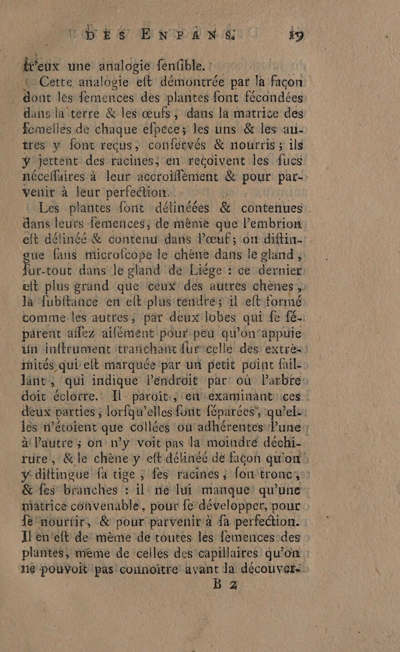 beux une analogie fenfible. : Cette analogie eft démontrée par la facon | 1 lès femences des plantes font fécondées dans la terre &amp; les œufs, dans la matrice des femelles de chaque efpéces les uns &amp; lés au- “tres y font reçus ; confetvés &amp; nourris ; ils ÿ jettent des racines; en recoivent les fucs méceffaires à leur accroiffément &amp; pour par- Venir à leur perfection. Les plantes font délinéées &amp; conteñues dans leurs femerces, de même que lembrion elt délinéé &amp; contenu dans l'œuf; on diftin- ue faus microlcope le chène dans le gland , for: tout dans le gland de Liège : ce: dévnien eit plus grand que ceux des autres chênes, » Ja {ubitance en elt plus tendre; äl eft formé comme les autres; par deux lobes qui fe 16. pärent aflez aiféméent pour peu qu'on‘appuie ün inftrument tranchant fur celle dés extrè-: mités qui elt marquée par un petit point fail länt, qui indique l'endroit par où l'arbre doit éclorre. Il paroït.; en examinant ces | deux parties ; lorfqw’ellesfunt fénarées’, quel: les n’étoient que collées où adhérentes Pune:; à l'autre ; on n’y voit pas la moindré déchi- ture, &amp;le chène y eft délinéé dé façon qu'on! ÿ diftingue fa tige ; fes racines ; fon tronc: 395 &amp; fes branches : il: ne lui manque qu’une Matrice convenable, pour fe développer, pour fetmourtir, &amp; pour parvenir à fà perfedion. Ilen’eft de mème de toutes les femences des plantes, mème de celles des capillaires qu’on He pouvoit pas connoitre avant Ja découvéts : B 3