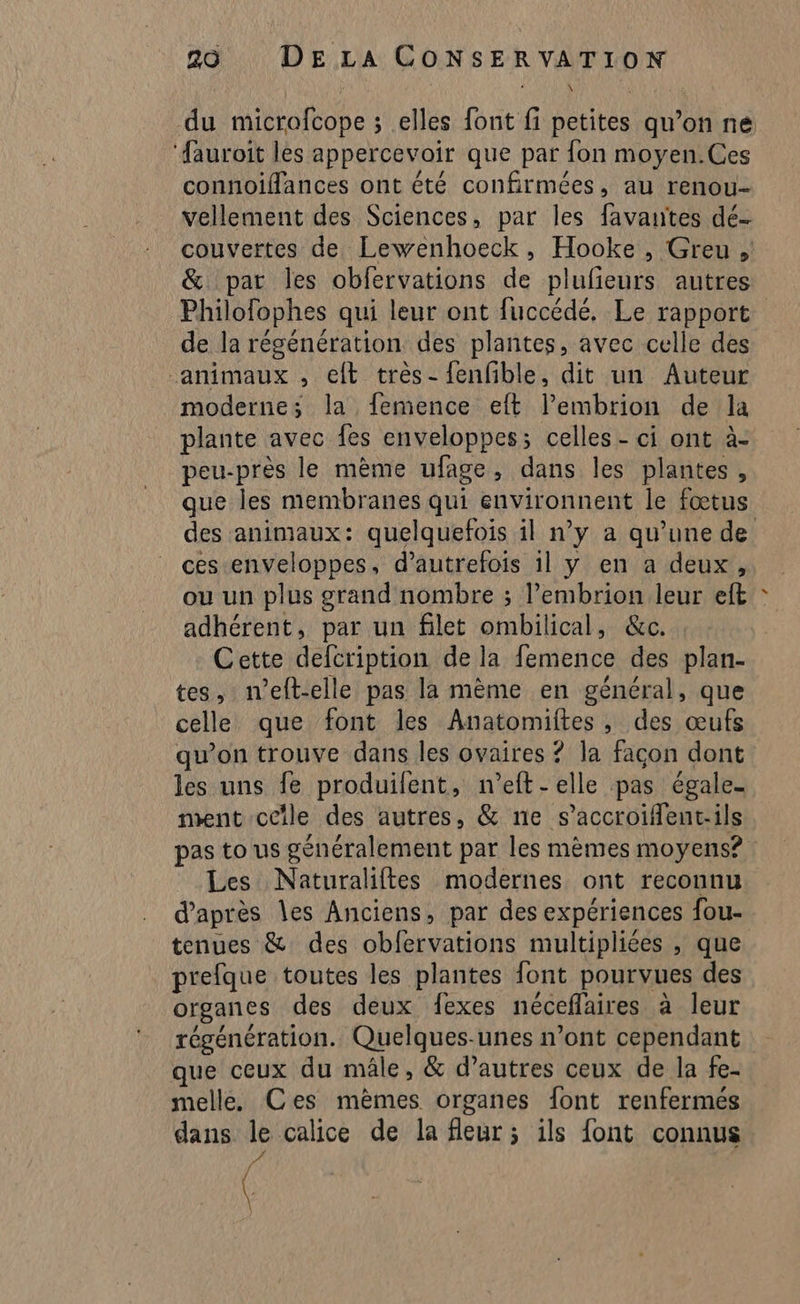 du microfcope ; elles font fi petites qu’on ne ‘fauroit les appercevoir que par fon moyen.Ces connoiflances ont été confirmées, au renou- vellement des Sciences, par les favantes dé- couvertes de Lewenhoeck, Hooke , Greu , &amp; par les obfervations de plufieurs autres Philofophes qui leur ont fuccédé, Le rapport de la régénération des plantes, avec celle des animaux , eft très- fenfble, dit un Auteur moderne; la femence eft l’embrion de la plante avec {es enveloppes; celles - ci ont à- peu-près le mème ufage, dans les plantes, que les membranes qui environnent le fœtus des animaux: quelquefois il n’y a qu’une de ces enveloppes, d’autrefois 1l y en a deux, où un plus grand nombre ; l’embrion leur eft adhérent, par un filet ombilical, &amp;c. Cette defcription de la femence des plan- tes, ieft-elle pas la mème en général, que celle que font les Anatomiftes, des œufs qu’on trouve dans les ovaires ? la façon dont les uns fe produifent, n’eft - elle pas égale- ment ceîle des autres, &amp; ne s’accroiflent.ils pas to us généralement par les mèmes moyens? Les Naturaliftes modernes ont reconnu d’après les Anciens, par des expériences fou- tenues &amp; des obfervations multipliées , que prefque toutes les plantes font pourvues des organes des deux fexes néceffaires à leur régénération. Quelques-unes n’ont cependant que ceux du mâle, &amp; d’autres ceux de la fe- melle, Ces mèmes organes font renfermés dans L calice de la fleur; ils font connus (
