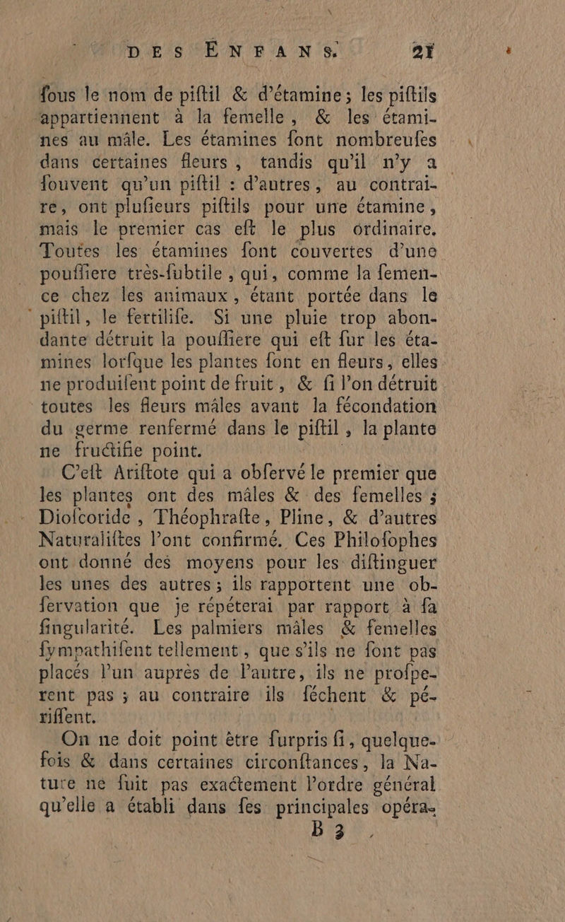 fous le nom de piftil & d’étamine; les piftils appartiennent à la femelle, & A) étami- nes au mâle. Les étamines font nombreufes dans certaines fleurs, tandis qu'il n’y a fouvent qu’un piftil : d’autres, au contrai- re, ont plufieurs piftils pour une étamine, mais le premier cas eft le plus ordinaire. Toutes les étamines font couvertes d’une poufliere très-fubtile , qui, comme la femen- ce chez les animaux, étant portée dans le “piftil, le fertilife. Si une pluie trop abon- dante détruit la poufliere qui eft fur les éta- mines lorfque les plantes font en fleurs, elles. ne produilent point de fruit, & fi l’on détruit toutes les fleurs mâles avant la fécondation du germe renfermé dans le piftil , la plante ne fru@ifie point. C’elt Ariftote qui a obfervé le premier que les plantes ont des mâles & des femelles ; Diolcoride , Théophrafte, Pline, & daitres Naturaliftes l’ont confirmé. Ces Philofophes ont donné des moyens pour les diffinguer les unes des autres ; ils rapportent une ob- fervation que je répéterai par rapport à fa fingularité. Les palmiers mâles & femelles _fympathifent tellement, que s'ils ne font pas placés l’un auprès de Pautre, ils ne profpe- rent pas ; au contraire ils féchent & pé- tiflent. On ne doit point être furpris fi, quelque. fois & dans certaines circonftances, la Na- ture né fuit pas exactement l'ordre général qu'elle à établi dans fes principales opéra. Bb.