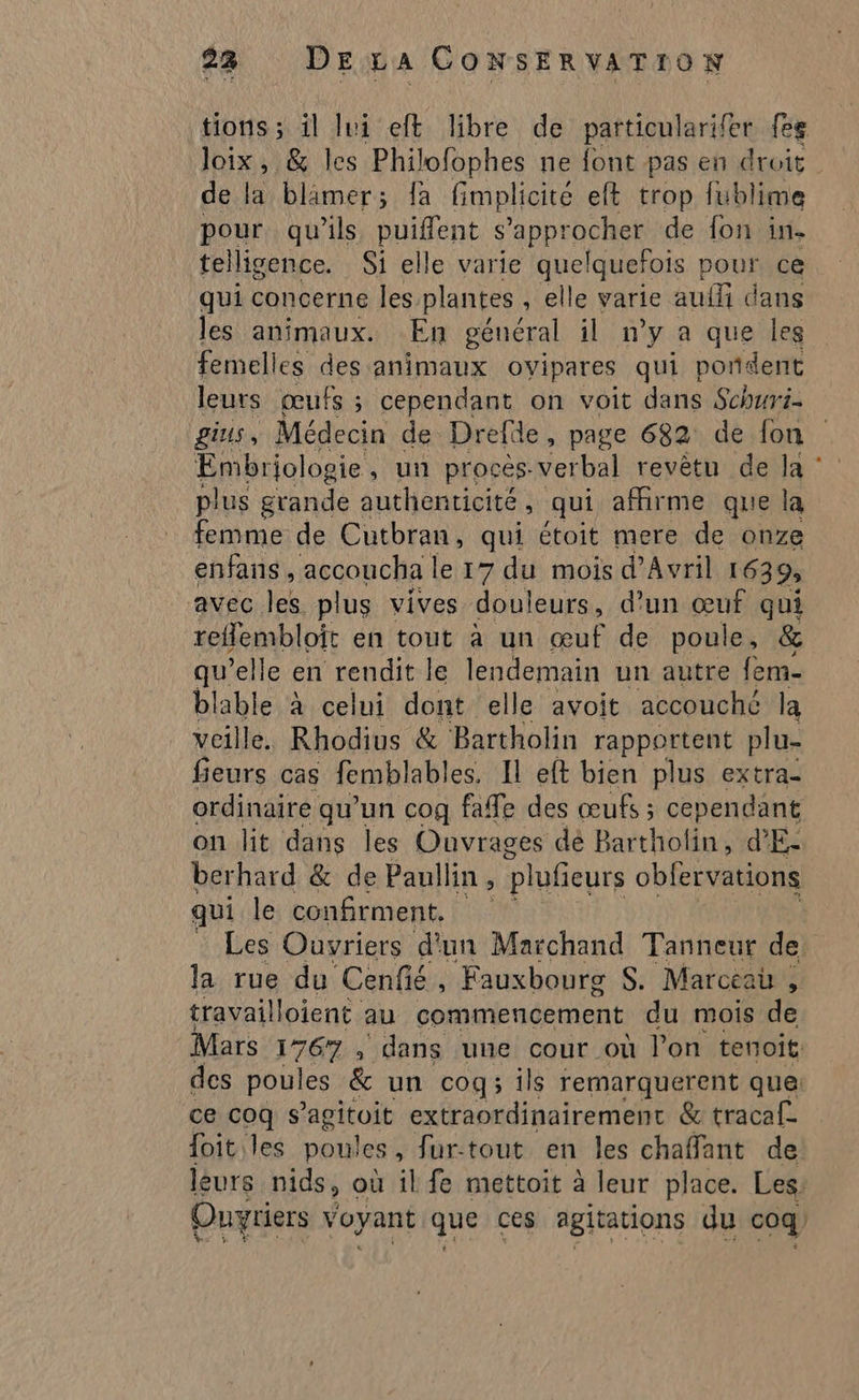 tions ; il lui eft libre de particularifer fe loix, &amp; les Philofophes ne font pas en droit. de là blimer; fa fimplicite eft trop fublime pour qu’ils puiflent s’approcher de fon in- telligence. Si elle varie que! Iquefois pour ce qui concerne les plantes , elle varie aufli dans les animaux. En général il n’y a que les femelles des animaux ovipares qui porident leurs œufs ; cependant on voit dans Schuri- gius, Médecin de Drelle, page 682 de fon Embriologie, un procès verbal revêtu de la : plus grande authenticité , qui affirme que la femme de Cutbran, qui étoit mere de onze enfans, accoucha le 17 du mois d'Avril 1639 AVEC \ek plus vives douleurs, d’un œuf qui reflembloit en tout à un œuf de poule, &amp; qu’elle en rendit le lendemain un autre fem- blable à celui dont elle avoit accouché la veille. Rhodius &amp; Bartholin rapportent plu- fieurs cas femblables. Il eft bien plus extra- ordinaire qu’un cog fafe des œufs ; cependant on lit dans les Ouvrages dé Bartholin, d'E- berhard &amp; de Paullin , plufieurs obfervations qui le confirment, Les Ouvriers d'un Marchand Tanneur de la rue du Cenfié, Fauxbourg S. Marceai , travailloient au commencement du mois de Mars me dans une cour où l’on tenoit: des poules &amp; un cog; ils remarquerent que: ce coq s’agitoit extraordinairement &amp; tracaf- foit les poules , fur-tout en les chaffant de leurs nids, où il fe mettoit à leur place. Les: Ouvriers voyant que ces agitations du coq