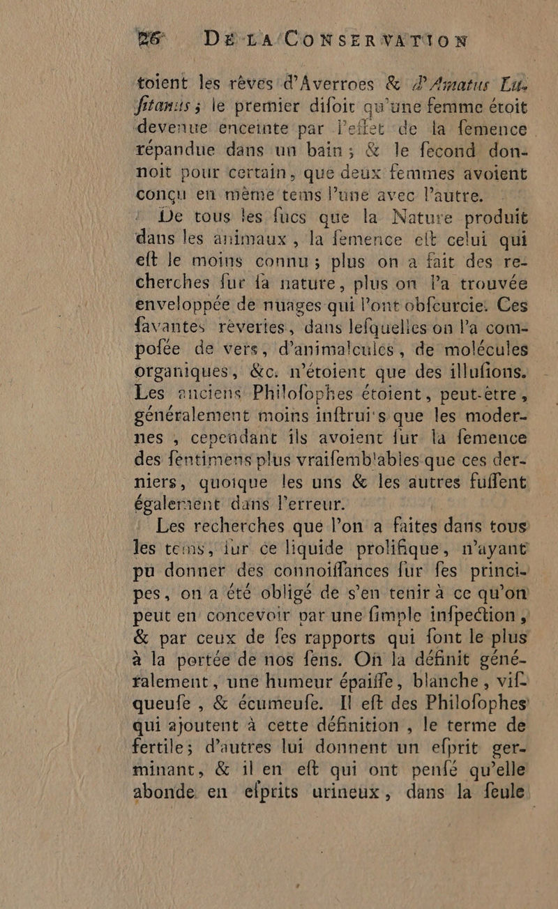 Bb Déra'/ConNsSERVATAION toient les rèves d'Averroes &amp; #4 Æatus Lu. fitanis ; le prernier difoirt qu’une femme étroit devenue enceinte par l'effet de la femence répandue dans un bain ; &amp; le fecond don: noit pour certain, que deux femmes avoient conçu en mème tems l’une avec l’autre. De tous les fucs que la Nature produit dans les animaux , la femence elt celui qui eft le moins connu; plus on a fait des re- cherches fur {a nature, plus on Pa trouvée enveloppée de nuages qui l'ont obfcurcie: Ces favantes réveries, dans lefquelles on l’a com- polée de vers, d’animalcuies, de molécules organiques, &amp;c. n'’éroient que des illufions. Les anciens Phiofophes étoient, peut-être, généralement moins inftrui's que les moder- nes , cependant ils avoienc {ur la femence des féntimens plus vrailemb'ables que ces der- niers, quoique les uns &amp; les autres fuffent égalerient dans l'erreur. Les recherches que l’on à faites dans tous les teins, iur ce liquide prolifique, n’ayant pu donner des connoïfflances fur fes princi- pes, on a Cté obligé de s’en tenir à ce qu’on peut en concevoir par une fimple infpection ,: &amp; par ceux de fes rapports qui font le plus à la portée de nos fens. On la définit géné- falement, une humeur épaifle, blanche, vif queufe , &amp; écumeufe. Il eft des Philofophes: qui ajoutent à cette définition , le terme de fertiles d’autres lui donnent un elprit ger- minant, &amp; il en eft qui ont penfé qu’elle abonde en efprits urineux , dans la feule