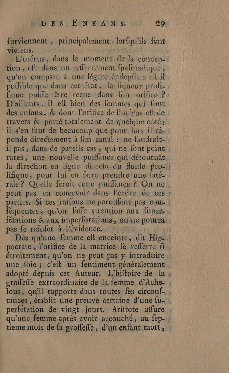 Jurviennent , principalement lorfqu’ils font violens. . L'utérus, dans le moment de la concen. tion , elt dans un reflerrement fpafmodique ; qu'on compare à une légere. épileplie : eft-1l polfible que dans cet état, la Hqueur proli- D'ailleurs , il eft bien des femmes qui font des entans, & dont l’orifice de l'utérus eft de travers & porté totalement de quelque côté; il s’en faut de beaucoup que pour lors if-ré- rares, une nouvelle puiflance qui détournât + rale ? Quelle feroit cette puifance ? On ne peut pas en concevoir dans: ordre de ces pas fe refufer à l'évidence. ocrate , l’orifice de la matrice fe (reflerreif Étroitemént; qu'on ne peut pas y introduire une foie ; c’eft un fentiment généralement groffefle extraordinaire de la femme d’Ache- tances , établit une preuve certaine d’une fu. perfétation de vingt jours, Ariftote affure u’une femme après avoir accouche, au fep-
