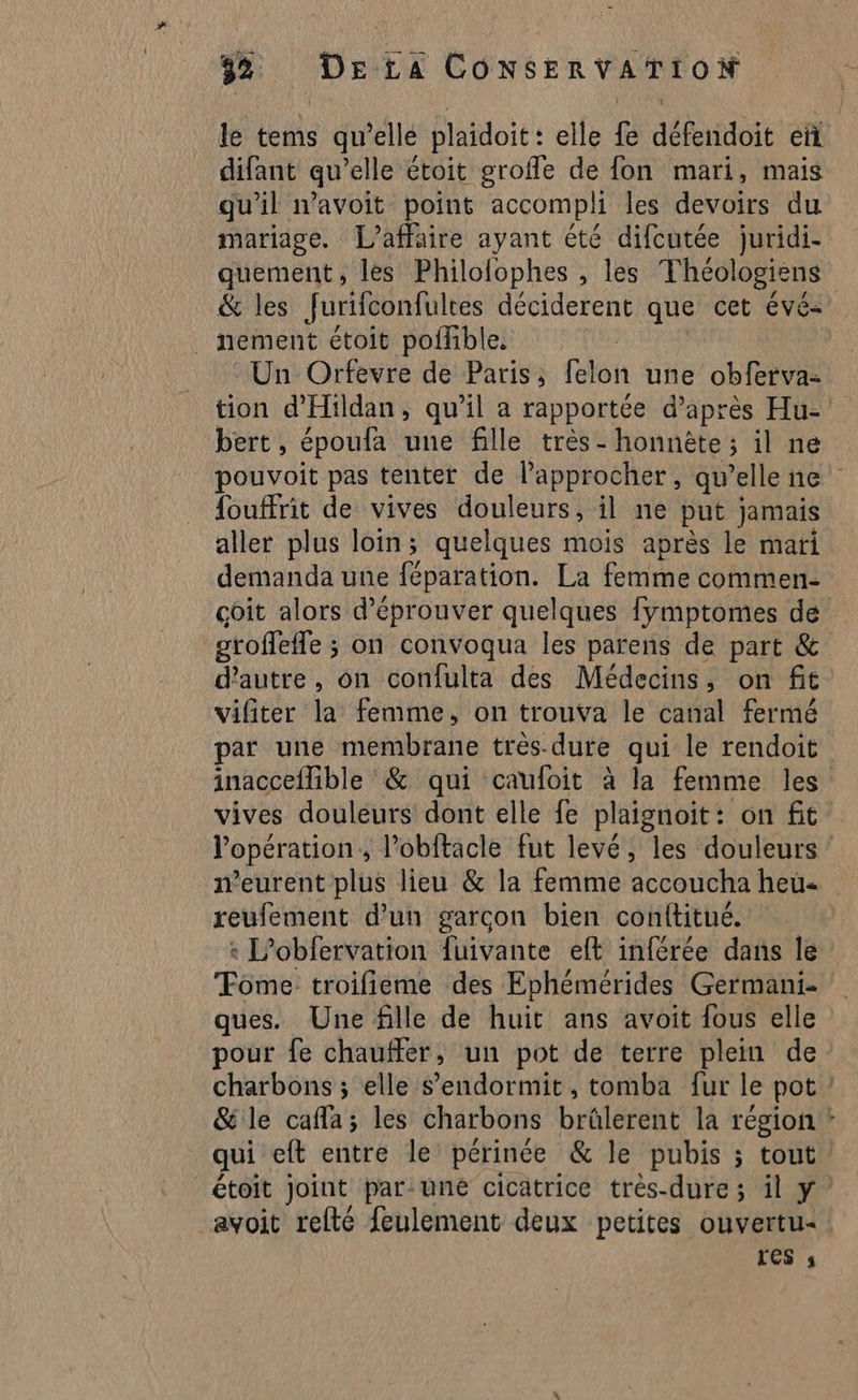 le tems qu’elle plaidoit : elle fe défendoit eñ difant qu’elle étoit grofle de fon mari, mais qu'il n’avoit point accompli les devoirs du mariage. [L'affaire ayant été difcutée juridi- quement, les Philolophes , les Théologiens &amp; les Jurifconfultes déciderent que cet évé- nement étoit poffible. Un Orfevre de Paris, felon une obferva- tion d'Hildan, qu'il a rapportée d’après Hu- bert , époufa une fille très - honnète ; il ne pouvoit pas tenter de lapprocher, qu’elle ne fouffrit de vives douleurs, il ne put jamais aller plus loin; quelques mois après le mari demanda une fépitation: La femme commen- coit alors d’éprouver quelques fymptomes de sroffefle ; on convoqua les parens de part &amp; d'autre, on confulta des Médecins, on fit vifiter la femme, on trouva le canal fermé par une membrane tres-dure qui le rendoit inacceflible &amp; qui caufoit à la femme les vives douleurs dont elle fe plaignoit: on fit l'opération, lobftacle fut levé, les douleurs weurent plus lieu &amp; la femme accoucha heu reufement d’un garcon bien conftitué. : L’obfervation fuivante eft inférée dans le Tome troifieme des Ephémérides Germani- ques. Une fille de huit ans avoit fous elle pour fe chauffer, un pot de terre plein de charbons ; elle s’endormit, tomba fur le pot &amp; le cafla; les charbons brülerent la région * qui eft entre le périnée &amp; le pubis ; tout étoit joint par: une cicatrice très-dure ; il y avoit relté feulement deux petites ouvertu« res s