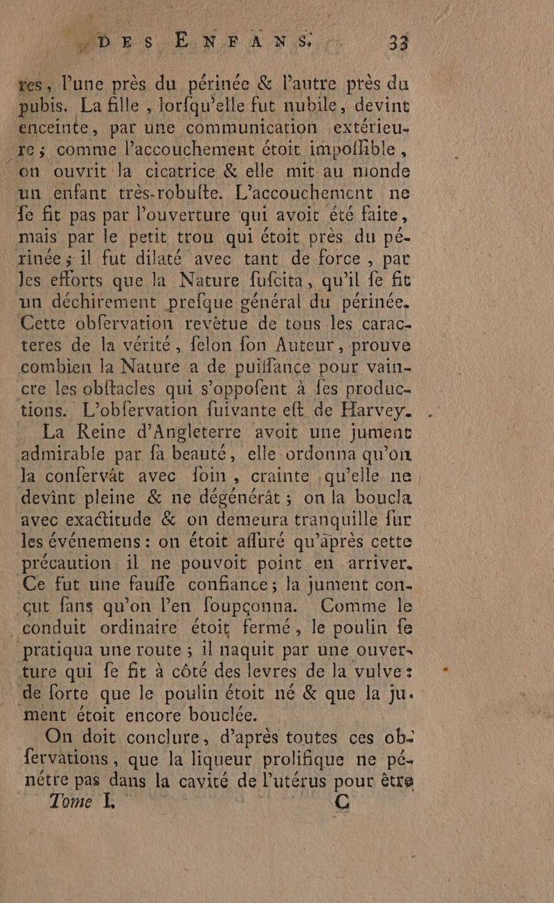 mi < DE SU EN. A NS pr 33 res, l’une près du périnée & l’autre près du pubis. La flle , lorfqu’elle fut nubile, devint enceinte, pat une communication extérieu- re; comme l'accouchement étoit impothble, où ouvrit la cicatrice & elle mit au nionde un enfant tres-robulte. L'accouchement ne fe fit pas par l’ouverture qui avoit été faite, mais par le petit trou qui étoit près du peé- rinée ; il fut dilaté avec tant de force, par les efforts que la Nature fufcita, qu'il fe fit un déchirement prefque général du périnée. Cette obfervation revêtue de tous les carac- teres de la vérité, felon fon Auteur, prouve combien la Nature a de puiflance pour vain- cre les obftacles qui s’oppofent à fes produc- tions. L’obfervation fuivante eft de Harvey. La Reine d'Angleterre avoit une jument admirable par fa beauté, elle ordonna qu’on Ja confervât avec foin, crainte :qu’elle ne devint pleine & ne dégenérât; on la boucla avec exactitude & on demeura tranquille fur les événemens : on étoit afluré qu'après cette précaution. il ne pouvoit point en arriver. Ce fut une fauffle confiance; la jument con- cut fans qu’on l’en foupconna. Comme le conduit ordinaire étoit fermé, le poulin fe pratiqua une route ; il naquit par une ouver- ture qui fe fit à côté des levres de la vulve: de forte que le poulin étoit né & que la ju. ment étoit encore bouclée. On doit conclure, d’après toutes ces ob- fervations , que la liqueur prolifique ne pé- nétre pas dans la cavité de Putérus pour être
