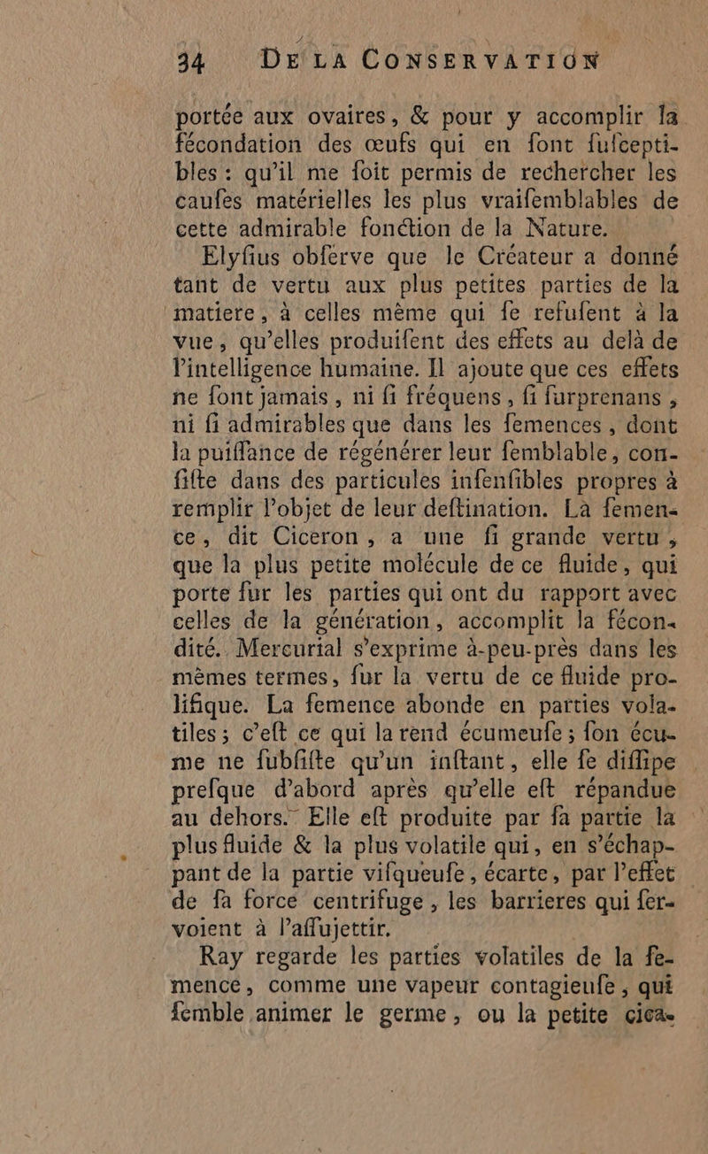 portée aux ovaires, &amp; pour y accomplir la fécondation des œufs qui en font fulcepti. bles : qu’il me foit permis de rechercher les caufes matérielles les plus vraifemblables de cette admirable fonétion de la Nature Elyfius obferve que le Créateur a donné tant de vertu aux plus petites parties de la matiere, à celles mème qui fe refufent à la vue, qu’elles produifent des effets au delà de l'intelligence humaine. Il ajoute que ces effets ne font jamais, ni fi fréquens, fi farprenans , ni fi admirables que dans les femences , dont la puiffance de régénérer leur femblable, con- fifte dans des particules infenfibles propres à remplir Pobiet de leur deftination. La femen ce, dit Ciceron, a une fi grande vertu, que la plus petite molécule de ce fluide, qui porte fur les parties qui ont du rapport avec celles de la génération, accomplit la fécon« dité.. Mercurial s'exprime à-peu-près dans les mèmes termes, fur la vertu de ce fluide pro- lifique. La femence abonde en parties vola. tiles ; c’eft ce qui la rend écumeufe ; fon écu- me ne fublifte qu'un inftant, elle fe diflipe prefque d’abord après qu’elle eft répandue au dehors.” Elle eff produite par fa partie la plus fluide &amp; la plus volatile qui, en s’échap- pant de la partie vifqueufe, écarte, par l'effet de fa force centrifuge , les barrieres qui fer- voient à l’affujettir, Ray regarde les parties volatiles de la fe- mence, comme une vapeur contagieufe , qui femble animer le germe, ou la petite çica.